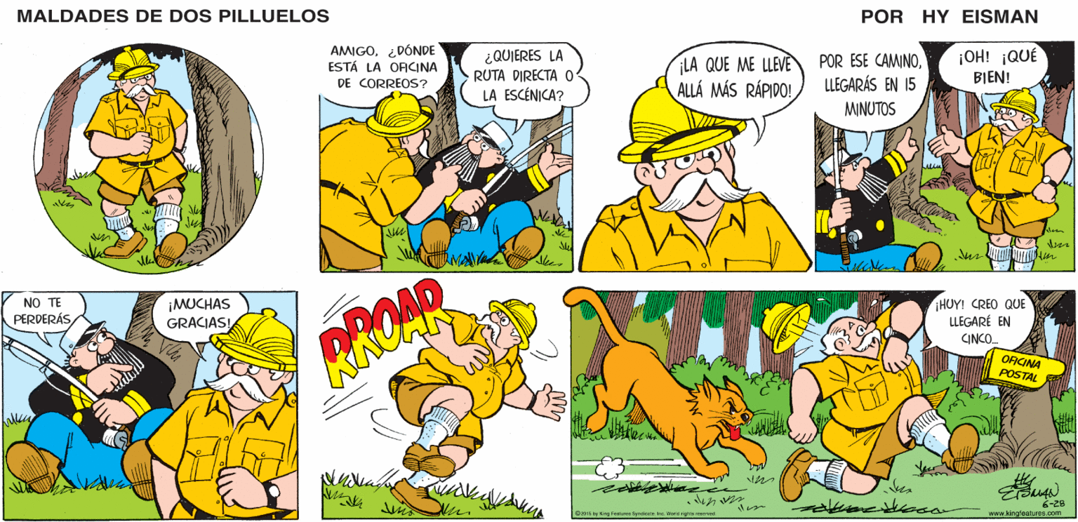 Interaction OCR: POR HY EISMAN MALDADES DE DOS PILLUELOS AMIGO¿DÓNDE ESTÁ LA OFICINA ¿QUIERES LA RUTA DIRECTA 0 LA ESCÉNICA? LA QUE ME LLEVE ALLÁ MÁS RÁPIDO! POR ESE CAMINOLLEGARÁS EN 15 ¡OH! ¡QUÉ BIEN! DE CORREOS? MINUTOS Ne Sie ¡HUY! CREO QUE LLEGARÉ EN CINCO. OFICINA POSTAL 6-2B www.kingfeaturos.com 02015 by King Festame SyntieateIne World righte menrvnd. POR HY EISMAN MALDADES DE DOS PILLUELOS AMIGO¿DÓNDE ESTÁ LA OFICINA ¿QUIERES LA RUTA DIRECTA 0 LA ESCÉNICA? LA QUE ME LLEVE ALLÁ MÁS RÁPIDO! POR ESE CAMINOLLEGARÁS EN 15 ¡OH! ¡QUÉ BIEN! DE CORREOS? MINUTOS Ne Sie ¡HUY! CREO QUE LLEGARÉ EN CINCO. OFICINA POSTAL 6-2B www.kingfeaturos.com 02015 by King Festame SyntieateIne World righte menrvnd.