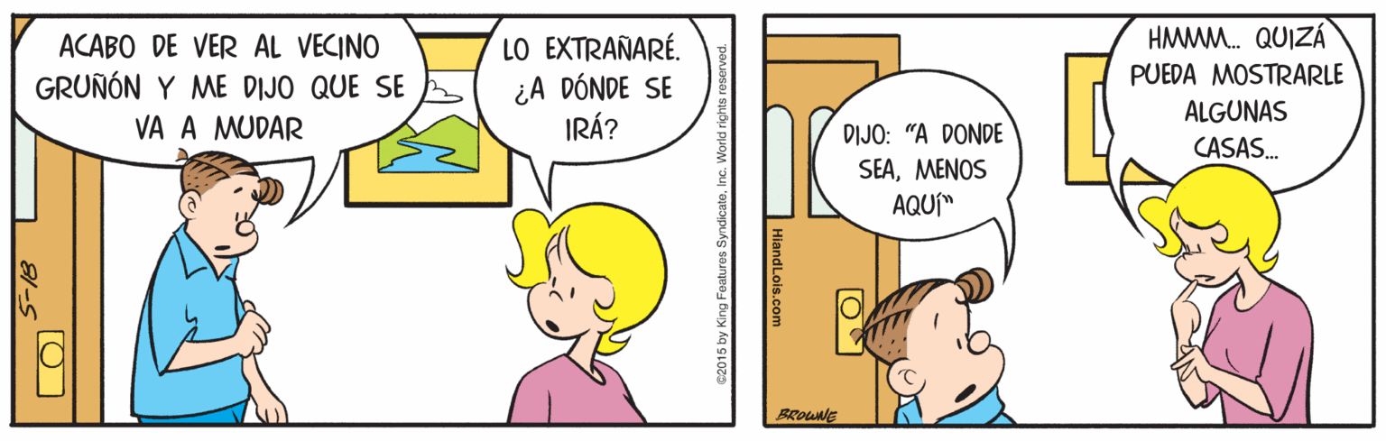 Rectangle OCR: ACABO DE VER AL VECINO GRUÑÓN Y ME DIJO QUE SE LO EXTRAÑARÉ. ¿A DÓNDE SE IRÁ? HMMM. QUIZÁ PUEDA MOSTRARLE ALGUNAS VA A MUDAR DIJO: "A DONDE CASAS. SEA?E?0S AQUÍ" BROWNE 1 81-s ACABO DE VER AL VECINO GRUÑÓN Y ME DIJO QUE SE LO EXTRAÑARÉ. ¿A DÓNDE SE IRÁ? HMMM. QUIZÁ PUEDA MOSTRARLE ALGUNAS VA A MUDAR DIJO: "A DONDE CASAS. SEA?E?0S AQUÍ" BROWNE 1 81-s
