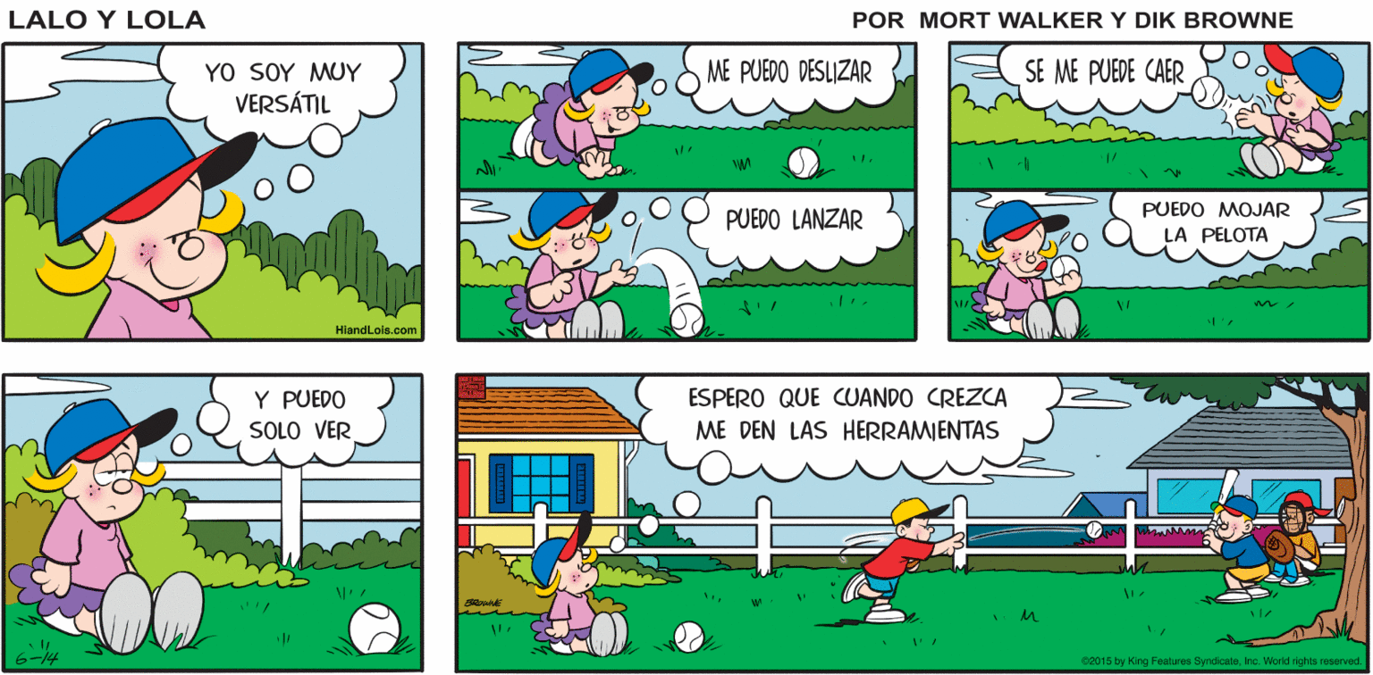 Mode of transport OCR: JUEGOS DEL AUN NO ME HAN LOS YANQUIS. Lalo y Lola VERANO CONOCIDO BRIAN WALKER GREG YO SOY MUY VERSÁTIL ME PUEDO DESLIZAR SE ME PUEDE CAER PUEDO MOJAR PUEDO LANZAR LA PELOTA HiandLois.com Y PUEDO ESPERO QUE CUANDO CREZCA ME DEN LAS HERRAMIENTAS SOLO VER 02015 try King Fentures SyndicateIne. World rights reserved. JUEGOS DEL AUN NO ME HAN LOS YANQUIS. Lalo y Lola VERANO CONOCIDO BRIAN WALKER GREG YO SOY MUY VERSÁTIL ME PUEDO DESLIZAR SE ME PUEDE CAER PUEDO MOJAR PUEDO LANZAR LA PELOTA HiandLois.com Y PUEDO ESPERO QUE CUANDO CREZCA ME DEN LAS HERRAMIENTAS SOLO VER 02015 try King Fentures SyndicateIne. World rights reserved.