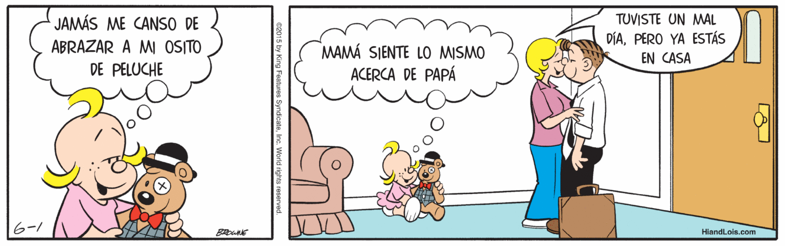 Rectangle OCR: JAMÁS ME CANSO DE TUVISTE UN MAL DÍAPERO YA ESTÁS ABRAZAR A MI OSITO MAMÁ SIENTE LO MISMO ACERCA DE PAPÁ EN CASA DE PELUCHE 6-1 BROWNE HiandLois.com e2015 by King Features SyndicateInc. World rights reserved. JAMÁS ME CANSO DE TUVISTE UN MAL DÍAPERO YA ESTÁS ABRAZAR A MI OSITO MAMÁ SIENTE LO MISMO ACERCA DE PAPÁ EN CASA DE PELUCHE 6-1 BROWNE HiandLois.com e2015 by King Features SyndicateInc. World rights reserved.
