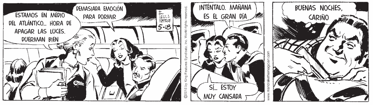 Sharing OCR: INTÉNTALO. MAÑANA ESTAMOS EN MEDIO DEL ATLÁNTICO. HORA DE DEMASIADA EMOCIÓN PARA DORMIR BUENAS NOCHESCARIÑO TAKI ES EL GRAN DÍA 5-18 APAGAR LAS LUCES. DUERMAN BIEN Sí. ESTOY MUY CANSADA G2015 by King Featu ros Synd'catoInc. World rights reser mandrakethemagic INTÉNTALO. MAÑANA ESTAMOS EN MEDIO DEL ATLÁNTICO. HORA DE DEMASIADA EMOCIÓN PARA DORMIR BUENAS NOCHESCARIÑO TAKI ES EL GRAN DÍA 5-18 APAGAR LAS LUCES. DUERMAN BIEN Sí. ESTOY MUY CANSADA G2015 by King Featu ros Synd'catoInc. World rights reser mandrakethemagic