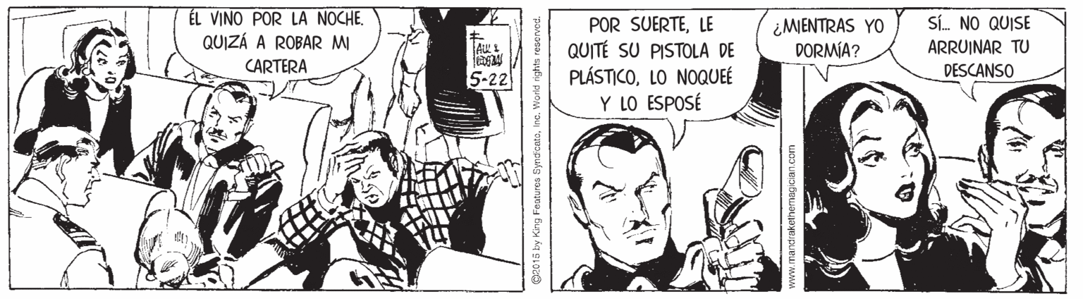 Art OCR: ÉL VINO POR LA NOCHE. QUIZÁ A ROBAR MI CARTERA POR SUERTELE QUITÉ SU PISTOLA DE PLÁSTICOLO NOQUEÉ Y LO ESPOSÉ Sí. NO QUISE ¿MIENTRAS YO DORMÍA? ARRUINAR TU 5-22 DESCANSO G2015 by King Features SyndicatoInc. World rights res mandraketherma ÉL VINO POR LA NOCHE. QUIZÁ A ROBAR MI CARTERA POR SUERTELE QUITÉ SU PISTOLA DE PLÁSTICOLO NOQUEÉ Y LO ESPOSÉ Sí. NO QUISE ¿MIENTRAS YO DORMÍA? ARRUINAR TU 5-22 DESCANSO G2015 by King Features SyndicatoInc. World rights res mandraketherma