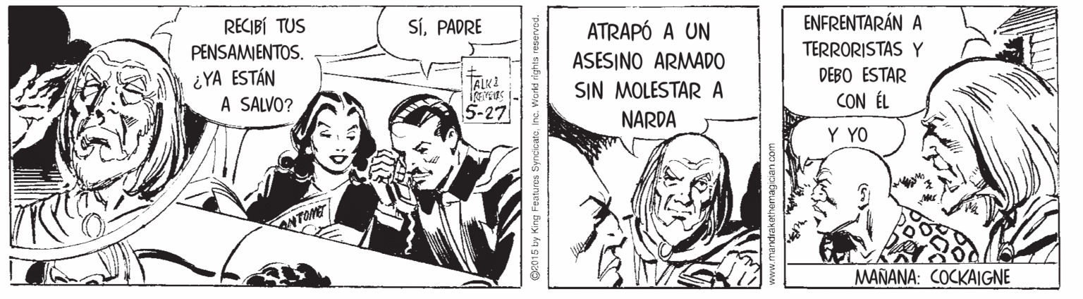 Comics OCR: SíPADRE ENFRENTARÁN A RECIBÍ TUS PENSAMENTOS. ATRAPÓ A UN TERRORISTAS Y ASESINO ARMADO SIN MOLESTAR A NARDA DEBO ESTAR ¿YA ESTÁN A SALVO? TALK2 CON ÉL 5-27 Y YO MAÑANA: COCKAIGNE G2015 by King Features SyncicateInc. world rights res SíPADRE ENFRENTARÁN A RECIBÍ TUS PENSAMENTOS. ATRAPÓ A UN TERRORISTAS Y ASESINO ARMADO SIN MOLESTAR A NARDA DEBO ESTAR ¿YA ESTÁN A SALVO? TALK2 CON ÉL 5-27 Y YO MAÑANA: COCKAIGNE G2015 by King Features SyncicateInc. world rights res