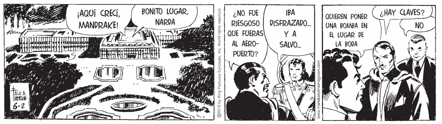Comics OCR: BONITO LUGAR¿ HAY CLAVES? ¡AQUÍ CRECÍMANDRAKE! ¿NO FUE RIESGOSO QUE FUERAS IBA DISFRAZADO. QUIEREN PONER NARDA UNA BOMBA EN NO Y A EL LUGAR DE AL AERO- SALVO. LA BODA PUERTO? JALK & 6-2 O2015 by King Features SyncicataInc. World rights resen BONITO LUGAR¿ HAY CLAVES? ¡AQUÍ CRECÍMANDRAKE! ¿NO FUE RIESGOSO QUE FUERAS IBA DISFRAZADO. QUIEREN PONER NARDA UNA BOMBA EN NO Y A EL LUGAR DE AL AERO- SALVO. LA BODA PUERTO? JALK & 6-2 O2015 by King Features SyncicataInc. World rights resen