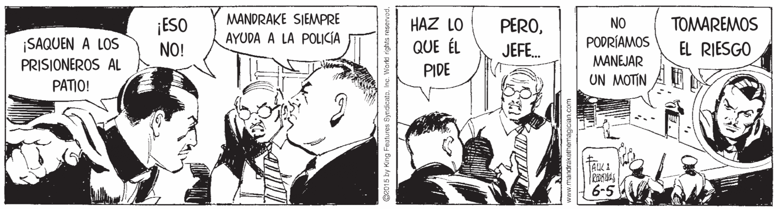 Sharing OCR: MANDRAKE SIEMPRE HAZ LO PEROTOMAREMOS ¡ESO NO! NO ¡SAQUEN A LOS AYUDA A LA POLICÍA QUE ÉL JEFE. PODRÍAMOS EL RIESGO PRISIONEROS AL PIDE MANEJAR PATIO! UN MOTIN TAUX1 6-5 @2015 by King Features Sy MANDRAKE SIEMPRE HAZ LO PEROTOMAREMOS ¡ESO NO! NO ¡SAQUEN A LOS AYUDA A LA POLICÍA QUE ÉL JEFE. PODRÍAMOS EL RIESGO PRISIONEROS AL PIDE MANEJAR PATIO! UN MOTIN TAUX1 6-5 @2015 by King Features Sy