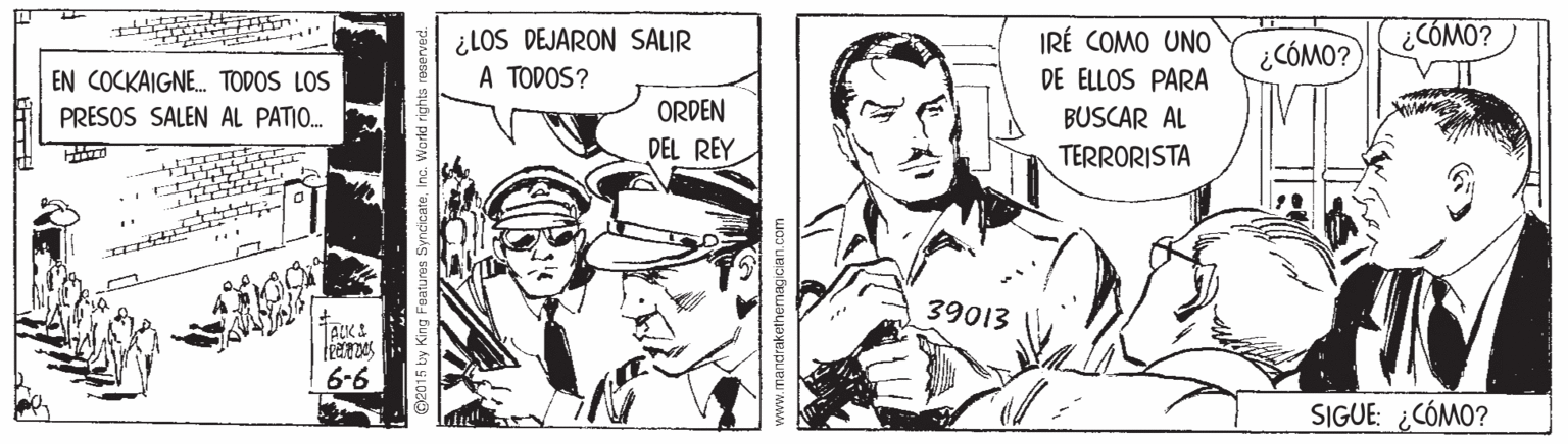 Parallel OCR: ¿COMO? ¿LOS DEJARON SALIR A TODOS? IRÉ COMO UNO DE ELLOS PARA ¿CÓMO? EN COCKAIGNE. TODOS LOS PRESOS SALEN AL PATIO. ORDEN BUSCAR AL DEL REY TERRORISTA 39013 6-6 SIGUE: ¿CÓMO? 015 by King Fuatures SyncicateInc. World rights www.mandrakethemagician.com ¿COMO? ¿LOS DEJARON SALIR A TODOS? IRÉ COMO UNO DE ELLOS PARA ¿CÓMO? EN COCKAIGNE. TODOS LOS PRESOS SALEN AL PATIO. ORDEN BUSCAR AL DEL REY TERRORISTA 39013 6-6 SIGUE: ¿CÓMO? 015 by King Fuatures SyncicateInc. World rights www.mandrakethemagician.com