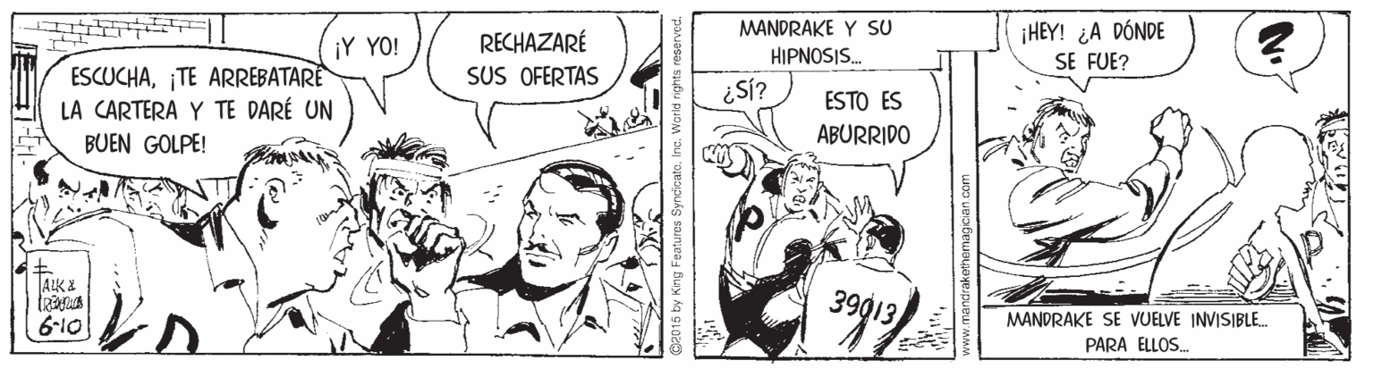 Line OCR: ¡HEY! ¿A DÓNDE SE FUE? MANDRAKE Y SU RECHAZARÉ SUS OFERTAS ¡Y YO! HIPNOSIS. ESCUCHA¡TE ARREBATARE LA CARTERA Y TE DARÉ UN BUEN GOLPE! ¿SÍ? ESTO ES ABURRIDO ALK % 39013 MANDRAKE SE VUELVE INVISIBLE. PARA ELLOS. 6-10 12015 by King Features Syncicale. InG. Wori ¡HEY! ¿A DÓNDE SE FUE? MANDRAKE Y SU RECHAZARÉ SUS OFERTAS ¡Y YO! HIPNOSIS. ESCUCHA¡TE ARREBATARE LA CARTERA Y TE DARÉ UN BUEN GOLPE! ¿SÍ? ESTO ES ABURRIDO ALK % 39013 MANDRAKE SE VUELVE INVISIBLE. PARA ELLOS. 6-10 12015 by King Features Syncicale. InG. Wori