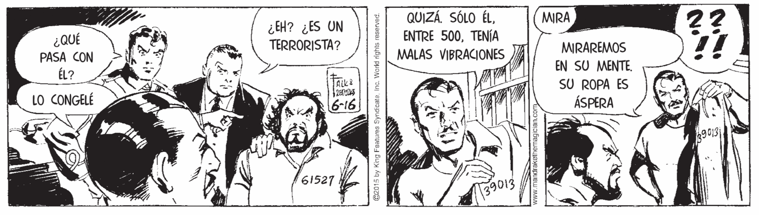 Parallel OCR: ¿EH? ¿ES UN TERRORISTA? QUIZÁ. SÓLO ÉLTENÍA MALAS VIBRACIONES MIRA ?? ¿QUÉ PASA CON ÉL? MIRAREMOS EN SU MENTE. SU ROPA ÉS ÁSPERA LO CONGELÉ 6-16 9013 61527 39013 015 by King Foature SyndicateInc. World rights reserved. www.mandrakethemagiCian.com ¿EH? ¿ES UN TERRORISTA? QUIZÁ. SÓLO ÉLENTRE 500TENÍA MALAS VIBRACIONES MIRA ?? ¿QUÉ PASA CON ÉL? MIRAREMOS EN SU MENTE. SU ROPA ÉS ÁSPERA LO CONGELÉ 6-16 9013 61527 39013 015 by King Foature SyndicateInc. World rights reserved. www.mandrakethemagiCian.com