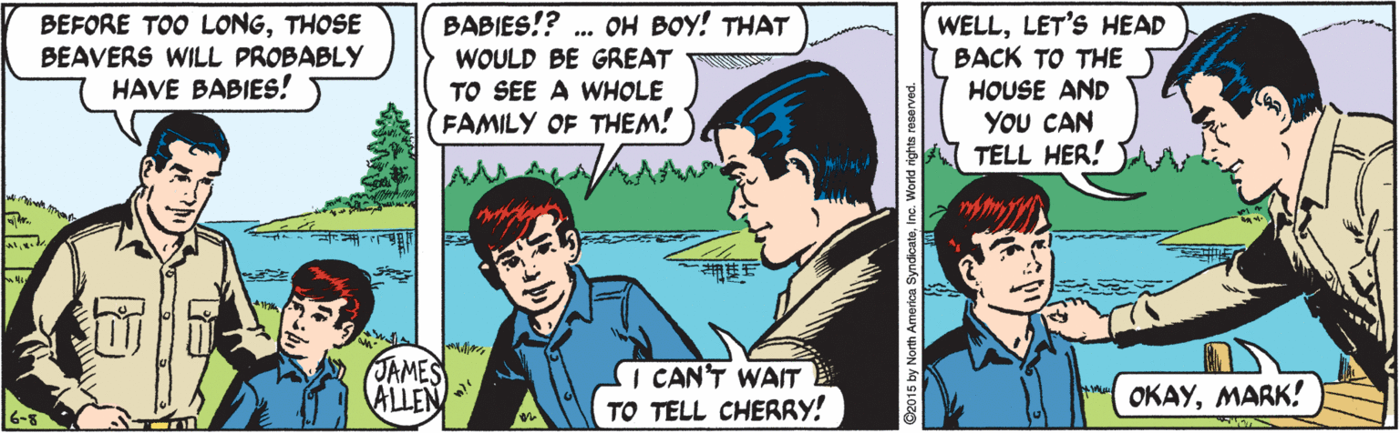 Line OCR: BEFORE TOO LONGTHOSE BEAVERS WILL PROBABLY HAVE BABIES! BABIES!? WOULD BE GREAT TO SEE A WHOLE FAMILY OF THEM! WELLLET'S HEAD BACK TO THE HOUSE AND YOU CAN TELL HER! ... OH BOY! THAT JAMES ALLEN I CAN'T WAIT TO TELL CHERRY! OKAYMARK! 6-5 2015 by North America SyndicateInc. World rights reserved. BEFORE TOO LONGTHOSE BEAVERS WILL PROBABLY HAVE BABIES! BABIES!? WOULD BE GREAT TO SEE A WHOLE FAMILY OF THEM! WELLLET'S HEAD BACK TO THE HOUSE AND YOU CAN TELL HER! ... OH BOY! THAT JAMES ALLEN I CAN'T WAIT TO TELL CHERRY! OKAYMARK! 6-5 2015 by North America SyndicateInc. World rights reserved.