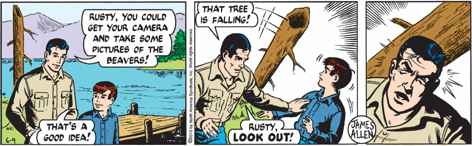 Illustration OCR: THAT TREE IS FALLING! RUSTYYOU COULD GET YOUR CAMERA AND TAKE SOME PICTURES OF THE BEAVERS! ap THAT'S A GOOD IDEA! RUSTYLOOK OUT! 6-9 JAMES NITH America SyndicateInc. World rights THAT TREE IS FALLING! RUSTYYOU COULD GET YOUR CAMERA AND TAKE SOME PICTURES OF THE BEAVERS! ap THAT'S A GOOD IDEA! RUSTYLOOK OUT! 6-9 JAMES NITH America SyndicateInc. World rights