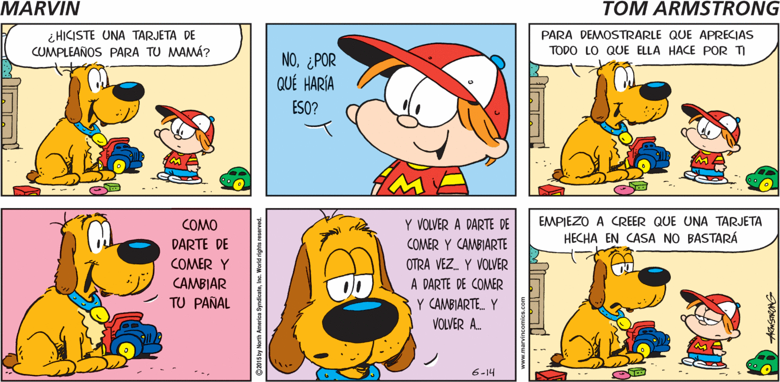 Sharing OCR: ¡MAÑANA ES EL CUMPLEAÑOS DE TU MAMÁ! MARMIN TOM ARMSTRONG ¿ HICISTE UNA TARJETA DE CUMPLEAÑOS PARA TU MAMÁ? PARA DEMOSTRARLE QUE APRECIAS NO¿POR QUÉ HARÍA TODO LO QUE ELLA HACE POR TI ESO? COMO Y VOLVER A DARTE DE EMPIEZO A CREER QUE UNA TARJETA DARTE DE COMER Y CAMBIARTE HECHA EN CASA NO BASTARÁ COMER Y OTRA VEZ. Y VOLVER CAMBIAR TU PAÑAL A DARTE DE COMER Y CAMBIARTE. Y VOLVER A. 6-14 ©2015 by North America SyndicateInc. World rights reserved ¡MAÑANA ES EL CUMPLEAÑOS DE TU MAMÁ! MARMIN TOM ARMSTRONG ¿ HICISTE UNA TARJETA DE CUMPLEAÑOS PARA TU MAMÁ? PARA DEMOSTRARLE QUE APRECIAS NO¿POR QUÉ HARÍA TODO LO QUE ELLA HACE POR TI ESO? COMO Y VOLVER A DARTE DE EMPIEZO A CREER QUE UNA TARJETA DARTE DE COMER Y CAMBIARTE HECHA EN CASA NO BASTARÁ COMER Y OTRA VEZ. Y VOLVER CAMBIAR TU PAÑAL A DARTE DE COMER Y CAMBIARTE. Y VOLVER A. 6-14 ©2015 by North America SyndicateInc. World rights reserved