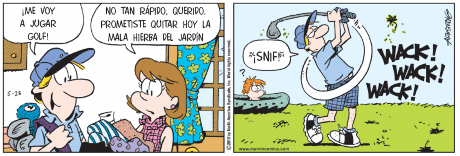 Rectangle OCR: NO TAN RÁPIDOQUERIDO. ¡ME VOY A JUGAR PROMETISTE QUITAR HOY LA GOLF! MALA HIERBA DEL JARDIN WACK! WACK! WACK! SNIF 5-25 www.marvincomics.com ©2015 by North America SyndicateIne. World rights res NO TAN RÁPIDOQUERIDO. ¡ME VOY A JUGAR PROMETISTE QUITAR HOY LA GOLF! MALA HIERBA DEL JARDIN WACK! WACK! WACK! SNIF 5-25 www.marvincomics.com ©2015 by North America SyndicateIne. World rights res