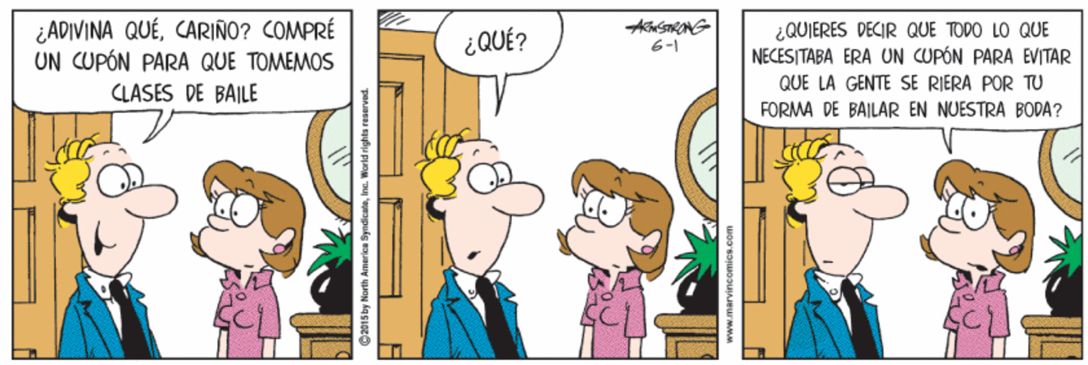 Interaction OCR: ¿ADIVINA QUÉCARIÑO? COMPRÉ UN CUPÓN PARA QUE TOMEMOS CLASES DE BAILE ¿QUIERES DECIR QUE TODO LO QUE NECESITABA ERA UN CUPÓN PARA EVITAR ¿ QUÉ? 6-1 QUE LA GENTE SE RIERA POR TU FORMA DE BAILAR EN NUESTRA BODA? @201 5 by North America SyndicataInc. Worid rights reaerved. ¿ADIVINA QUÉCARIÑO? COMPRÉ UN CUPÓN PARA QUE TOMEMOS CLASES DE BAILE ¿QUIERES DECIR QUE TODO LO QUE NECESITABA ERA UN CUPÓN PARA EVITAR ¿ QUÉ? 6-1 QUE LA GENTE SE RIERA POR TU FORMA DE BAILAR EN NUESTRA BODA? @201 5 by North America SyndicataInc. Worid rights reaerved.