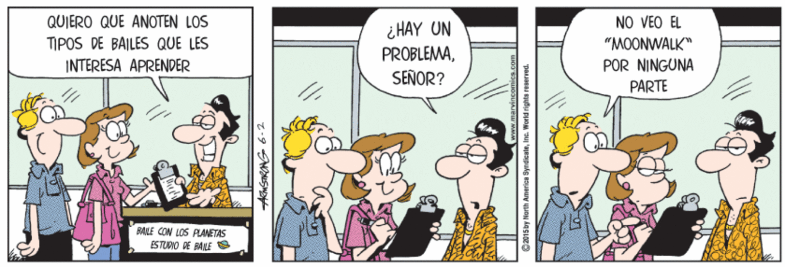 Parallel OCR: QUIERO QUE ANOTEN LOS NO VEO EL ¿ HAY UN PROBLEMASEÑOR? TIPOS DE BAILES QUE LES "MOONWALK" POR NINGUNA PARTE INTERESA APRENDER BANLE CON LOS PLANETAS ES TUDIO DE BANE AmSRANG 6-2 2015by North America SyndicateIne. World rights reserved. QUIERO QUE ANOTEN LOS NO VEO EL ¿ HAY UN PROBLEMASEÑOR? TIPOS DE BAILES QUE LES "MOONWALK" POR NINGUNA PARTE INTERESA APRENDER BANLE CON LOS PLANETAS ES TUDIO DE BANE AmSRANG 6-2 2015by North America SyndicateIne. World rights reserved.