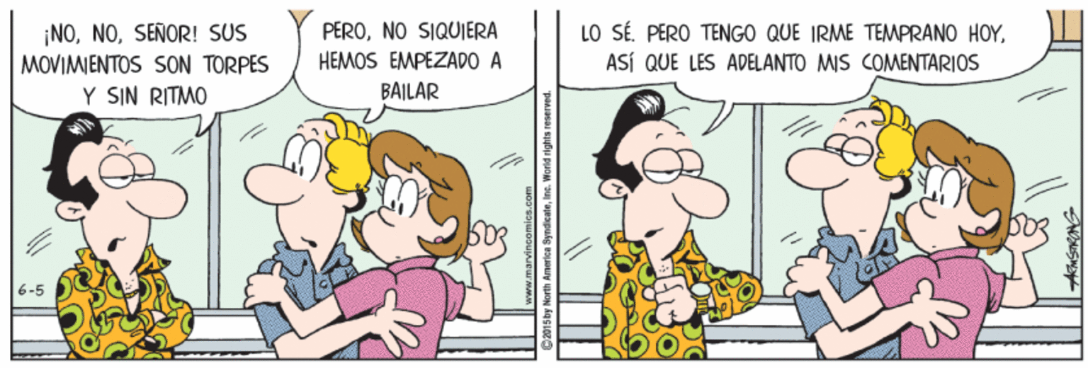 Line OCR: ¡NOSEÑOR! SUS MOVIMIENTOS SON TORPES Y SIN RITMO PERONO SIQUJERA HEMOS EMPEZADO A LO SÉ. PERO TENGO QUE IRME TEMPRANO HOYASÍ QUE LES ADELANTO MIS COMENTARIOS BAILAR Siby North America SyndicaleIne. World rights reserved ¡NOSEÑOR! SUS MOVIMIENTOS SON TORPES Y SIN RITMO PERONO SIQUJERA HEMOS EMPEZADO A LO SÉ. PERO TENGO QUE IRME TEMPRANO HOYASÍ QUE LES ADELANTO MIS COMENTARIOS BAILAR Siby North America SyndicaleIne. World rights reserved