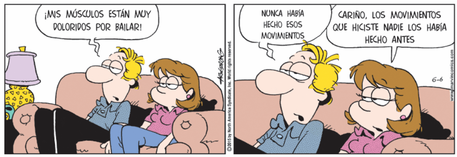 Humour OCR: ¡MS MÚSCULOS ESTÁN MUY DOLÓRIDOS POR BAILAR! NUNCA HABÍA CARIÑOLOS MVIMIENTOS QUE HICISTE NADIE LOS HABÍA HECHO ANTES HECHO ESOS MOVIMIENTOS 6-6 92015 by North America SyndlcateIne. Warld rights resarved. marvincomics.com ¡MS MÚSCULOS ESTÁN MUY DOLÓRIDOS POR BAILAR! NUNCA HABÍA CARIÑOLOS MVIMIENTOS QUE HICISTE NADIE LOS HABÍA HECHO ANTES HECHO ESOS MOVIMIENTOS 6-6 92015 by North America SyndlcateIne. Warld rights resarved. marvincomics.com