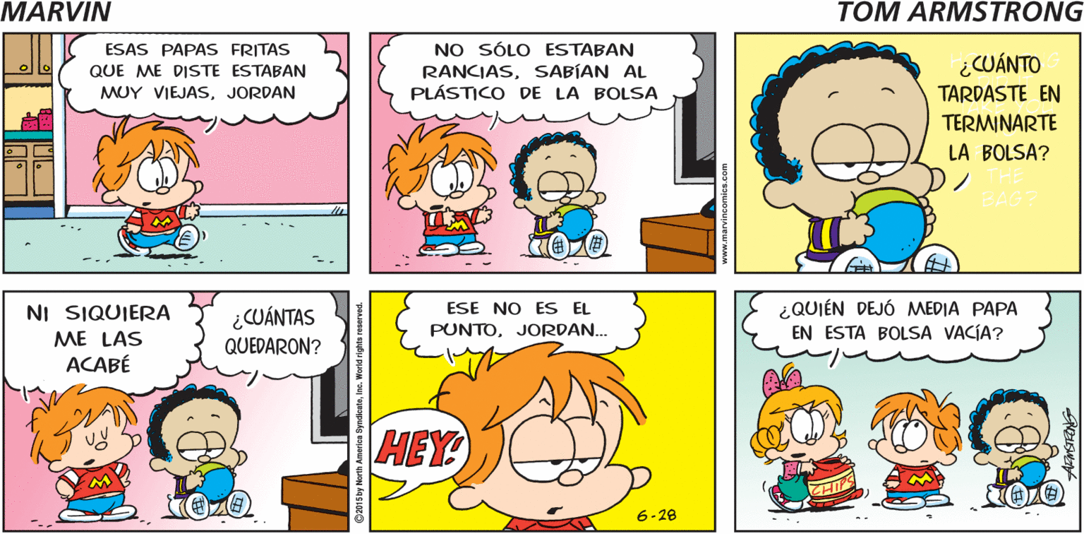 Yellow OCR: MARVIN by Tom Armstrong :O 00 NO SÓLO ESTABAN RANCIASSABÍAN AL PLÁSTICO DE LA BOLSA ESAS PAPAS FRITAS ¿CUÁNTO QUE ME DISTE ESTABAN MUY VIEJASJORDAN TARDASTE EN TERMINARTE LA BOLSA? NI SIQUIERA ME LAS ACABÉ ¿QUIÉN DEJÓ MEDIA PAPA EN ESTA BOLSA VACÍA? ESE NO ES EL ¿CUÁNTAS PUNTOJORDAN.. QUEDARON? HEY 6-28 O215 by North America SyndiaateIna. World rights reserve MARVIN by Tom Armstrong :O 00 NO SÓLO ESTABAN RANCIASSABÍAN AL PLÁSTICO DE LA BOLSA ESAS PAPAS FRITAS ¿CUÁNTO QUE ME DISTE ESTABAN MUY VIEJASJORDAN TARDASTE EN TERMINARTE LA BOLSA? NI SIQUIERA ME LAS ACABÉ ¿QUIÉN DEJÓ MEDIA PAPA EN ESTA BOLSA VACÍA? ESE NO ES EL ¿CUÁNTAS PUNTOJORDAN.. QUEDARON? HEY 6-28 O215 by North America SyndiaateIna. World rights reserve