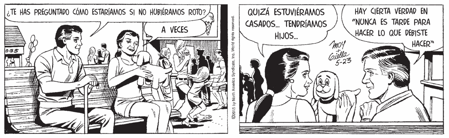Parallel OCR: i TE HAS PREGUNTADO CÓMO ESTARÍAMOS SI NO HUBIÉRAMOS ROTO?QUIZÁ ESTUVIÉRAMOS CASADOS. TENDRÍAMOS HAY CIERTA VERDAD EN A VECES "NUNCA ES TARDE PARA HIJOS. HACER LO QUE DEBISTE moy Gilla HACER" 5-23 2015 by North Armrarica SyndicateWorld rights rouervad. i TE HAS PREGUNTADO CÓMO ESTARÍAMOS SI NO HUBIÉRAMOS ROTO?QUIZÁ ESTUVIÉRAMOS CASADOS. TENDRÍAMOS HAY CIERTA VERDAD EN A VECES "NUNCA ES TARDE PARA HIJOS. HACER LO QUE DEBISTE moy Gilla HACER" 5-23 2015 by North Armrarica SyndicateWorld rights rouervad.