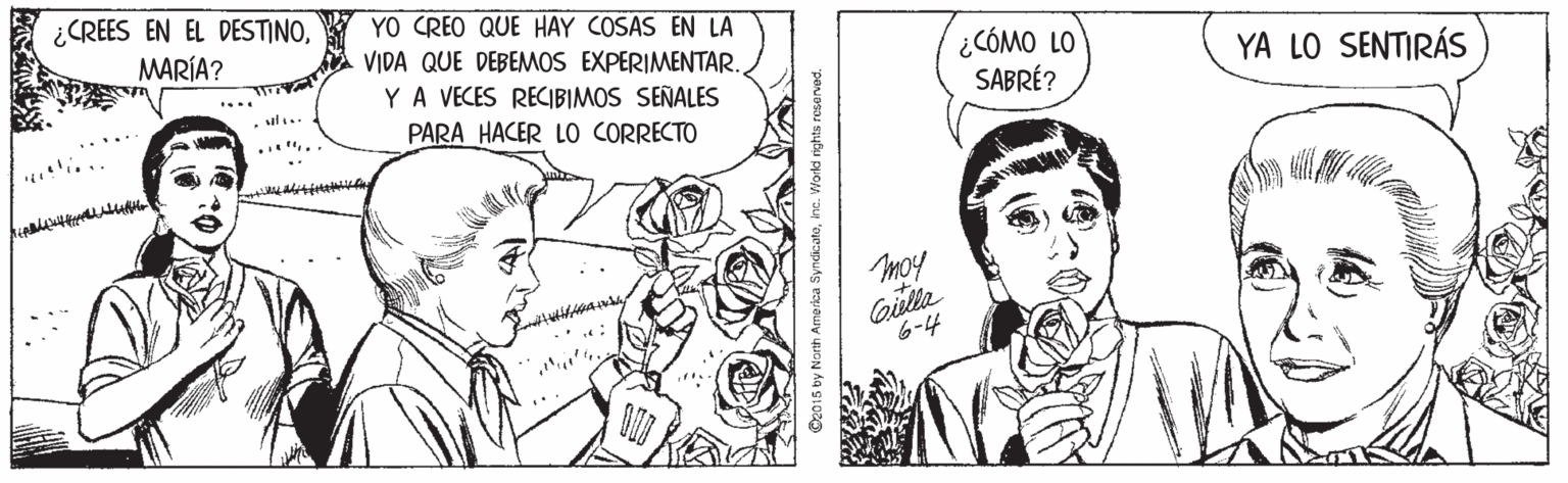 Cartoon OCR: ¿CREES EN EL DESTINOMARÍA? YO CREO QUE HAY COSAS EN LA ¿CÓMO LO SABRÉ? VIDA QUE DEBEMOS EXPERIMENTAR. YA LO SENTIRÁS YA VECES RECIBIMOS SEÑALES PARA HACER LO CORRECTO moy 6-4 O2015 by North Amerkca Syndicatoinc. World rights resened ? ¿CREES EN EL DESTINOMARÍA? YO CREO QUE HAY COSAS EN LA ¿CÓMO LO SABRÉ? VIDA QUE DEBEMOS EXPERIMENTAR. YA LO SENTIRÁS YA VECES RECIBIMOS SEÑALES PARA HACER LO CORRECTO moy 6-4 O2015 by North Amerkca Syndicatoinc. World rights resened ?