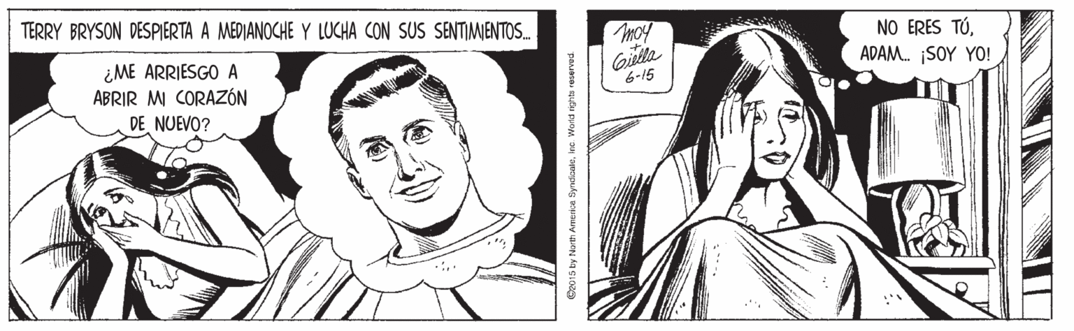 Jaw OCR: TERRY BRYSON DESPIERTA A MEDIANOCHE Y LUCHA CON SUS SENTIMIENTOS. NO ERES TÚADAM. SOY YO! ¿ME ARRIESGO A ABRIR M CORAZÓN DE NUEVO? 6-15 O2015 by North America SyndiaaleIna Wortd rights reserved TERRY BRYSON DESPIERTA A MEDIANOCHE Y LUCHA CON SUS SENTIMIENTOS. NO ERES TÚADAM. SOY YO! ¿ME ARRIESGO A ABRIR M CORAZÓN DE NUEVO? 6-15 O2015 by North America SyndiaaleIna Wortd rights reserved