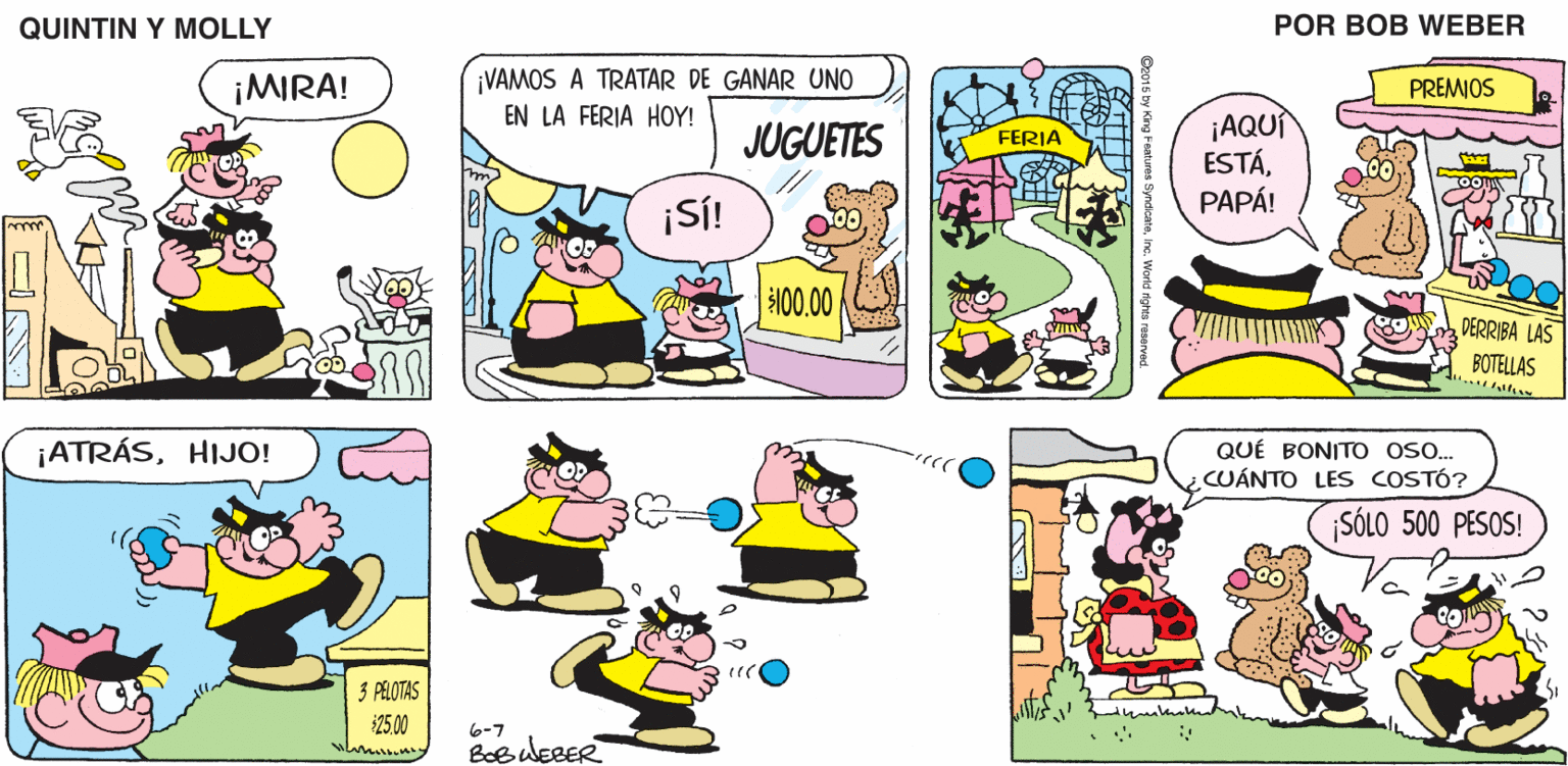 Comic book OCR: QUINTIN Y MOLLY POR BOB WEBER ¡MIRA! ¡VAMOS A TRATAR DE GANAR UNO EN LA FERIA HOY! PREMIOS ¡AQUI ESTÁPAPÁ! JUGUETES FERIA ¡S! 100.00 DERRIBA LAS BOTELLAS ¡ATRÁSHIJO! QUÉ BONITO oso. CUÁNTO LES COSTÓ? SÓLO 500 PESOS! 3 PELOTAS 2500 6-7 QUINTIN Y MOLLY POR BOB WEBER ¡MIRA! ¡VAMOS A TRATAR DE GANAR UNO EN LA FERIA HOY! PREMIOS ¡AQUI ESTÁPAPÁ! JUGUETES FERIA ¡S! 100.00 DERRIBA LAS BOTELLAS ¡ATRÁSHIJO! QUÉ BONITO oso. CUÁNTO LES COSTÓ? SÓLO 500 PESOS! 3 PELOTAS 2500 6-7