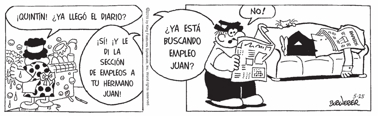 Pleased OCR: NO! ¡QUINTIN! ¿YA LLEGÓ EL DIARIO? ¿YA ESTÁ BUSCANDO ¡SÍ! ¡Y LE DI LA SECCIÓN EMPLEO JUAN? DE EMPLEOS A TU HERMANO JUAN! 5.25 King Features .World rights reserved. NO! ¡QUINTIN! ¿YA LLEGÓ EL DIARIO? ¿YA ESTÁ BUSCANDO ¡SÍ! ¡Y LE DI LA SECCIÓN EMPLEO JUAN? DE EMPLEOS A TU HERMANO JUAN! 5.25 King Features .World rights reserved.