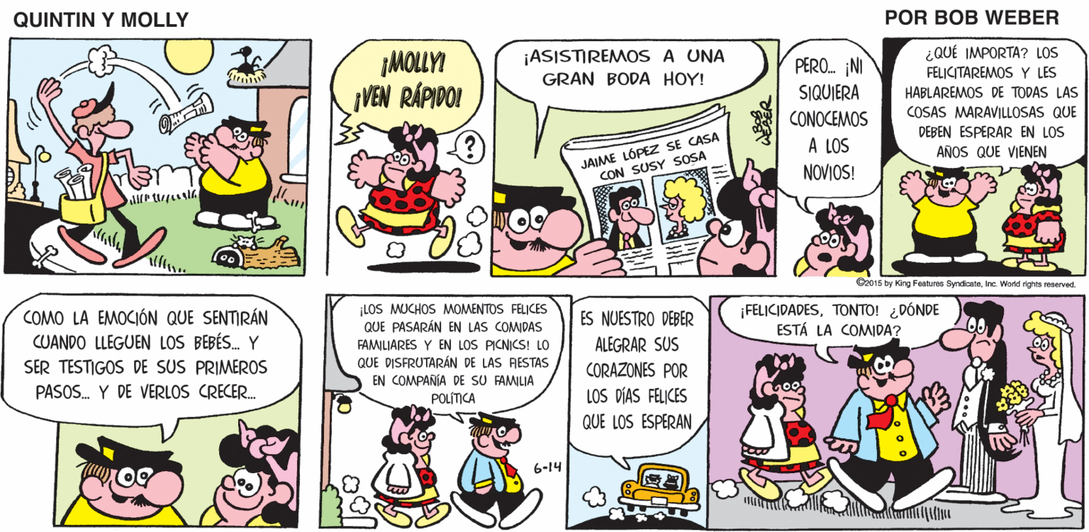 Font OCR: QUINTIN Y MOLLY POR BOB WEBER ¡MOLLYI VEN RÁPIDO! ¡ASISTIREMOS A UNA GRAN BODA HOY! ¿QUÉ IMPORTA? LOS FELICITAREMOS Y LES PERO. INI SIQUIERA HABLAREMOS DE TODAS LAS COSAS MARAVILLOSAS QUE CONOCEMOS DEBEN ESPERAR EN LOS JAIME LÓPEZ SE CASA CON SUSY SOSA A LOS AÑOS QUE VIENEN NOVIOS! O2015 by King Features SyndicateInc. World rights reserved. LOS MUCHOS MOMENTOS FELICES QUE PASARÁN EN LAS COMIDAS FAMILIARES Y EN LOS PICNICS! LO QUE DISFRUTARÁN DE LAS AESTAS EN COMPAÑÍA DE SU FAMILIA POLÍTICA COMO LA EMOCIÓN QUE SENTIRÁN CUANDO LLEGUEN LOS BEBÉS. Y ¡FELICIDADESTONTO! ¿DÓNDE ESTÁ LA COMIDA? ES NUESTRO DEBER ALEGRAR SUS CORAZONES POR LOS DÍAS FELICES QUE LOS ESPERAN SER TESTIGOS DE SUS PRIMEROS PASOS. Y DE VERLOS CRECER. 6-14 QUINTIN Y MOLLY POR BOB WEBER ¡MOLLYI VEN RÁPIDO! ¡ASISTIREMOS A UNA GRAN BODA HOY! ¿QUÉ IMPORTA? LOS FELICITAREMOS Y LES PERO. INI SIQUIERA HABLAREMOS DE TODAS LAS COSAS MARAVILLOSAS QUE CONOCEMOS DEBEN ESPERAR EN LOS JAIME LÓPEZ SE CASA CON SUSY SOSA A LOS AÑOS QUE VIENEN NOVIOS! O2015 by King Features SyndicateInc. World rights reserved. LOS MUCHOS MOMENTOS FELICES QUE PASARÁN EN LAS COMIDAS FAMILIARES Y EN LOS PICNICS! LO QUE DISFRUTARÁN DE LAS AESTAS EN COMPAÑÍA DE SU FAMILIA POLÍTICA COMO LA EMOCIÓN QUE SENTIRÁN CUANDO LLEGUEN LOS BEBÉS. Y ¡FELICIDADESTONTO! ¿DÓNDE ESTÁ LA COMIDA? ES NUESTRO DEBER ALEGRAR SUS CORAZONES POR LOS DÍAS FELICES QUE LOS ESPERAN SER TESTIGOS DE SUS PRIMEROS PASOS. Y DE VERLOS CRECER. 6-14