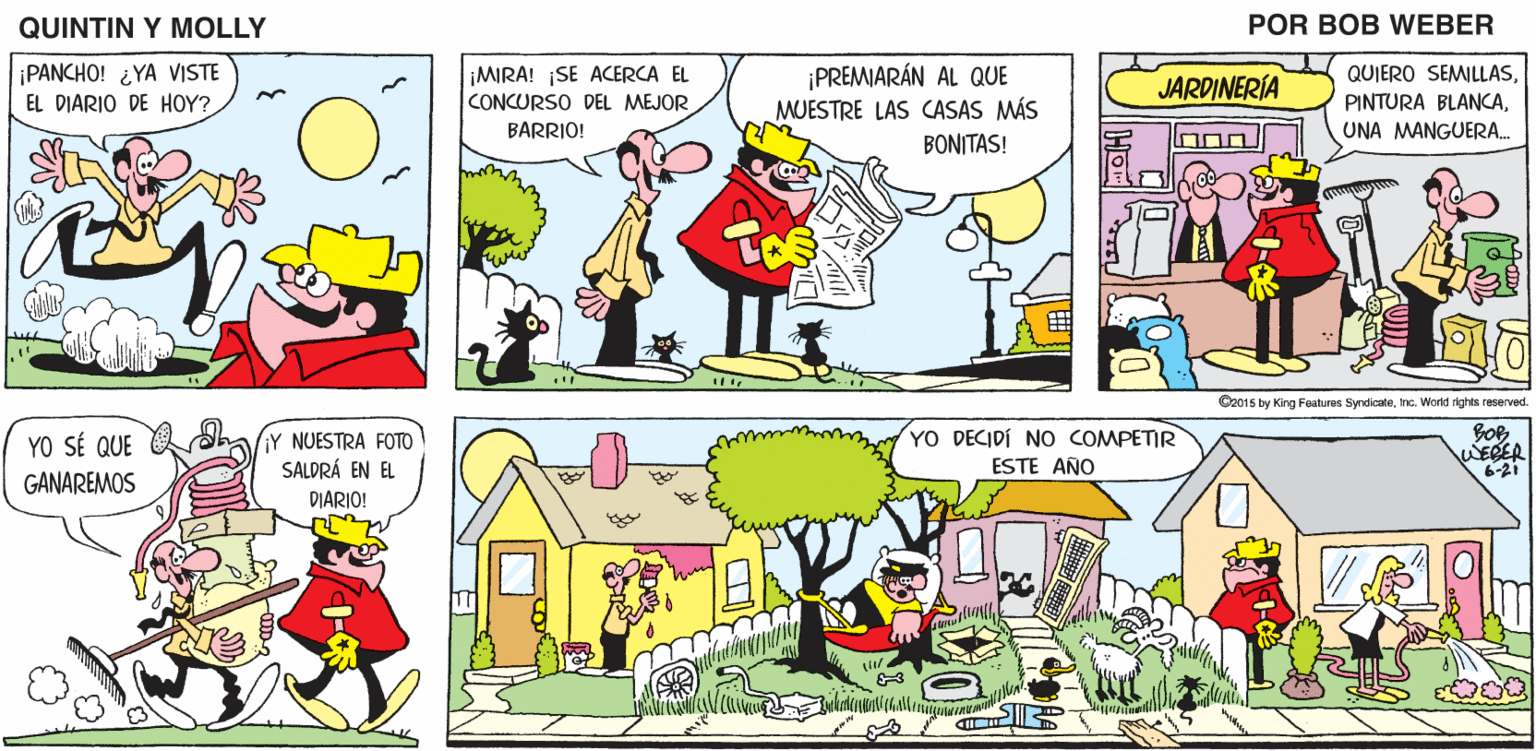 Adaptation OCR: QUINTIN Y MOLLY POR BOB WEBER PANCHO! ¿YA VISTE EL DIARIO DE HOY? MIRA! SE ACERCA EL CONCURSO DEL MEJOR BARRIO! ¡PREMIARÁN AL QUE MUESTRE LAS CASAS MÁS QUIERO SEMILLASJARDINERÍA PINTURA BLANCAUNA MANGUERA. BONITAS! Oz015 by King Features SyndicateInc. World rights reserved. YO DECIDÍ NO COMPETIR YO SÉ QUE Y NUESTRA FOTO SALDRÁ EN EL WERER 6-21 ESTE AÑO GANAREMOS DIARIO! QUINTIN Y MOLLY POR BOB WEBER PANCHO! ¿YA VISTE EL DIARIO DE HOY? MIRA! SE ACERCA EL CONCURSO DEL MEJOR BARRIO! ¡PREMIARÁN AL QUE MUESTRE LAS CASAS MÁS QUIERO SEMILLASJARDINERÍA PINTURA BLANCAUNA MANGUERA. BONITAS! Oz015 by King Features SyndicateInc. World rights reserved. YO DECIDÍ NO COMPETIR YO SÉ QUE Y NUESTRA FOTO SALDRÁ EN EL WERER 6-21 ESTE AÑO GANAREMOS DIARIO!