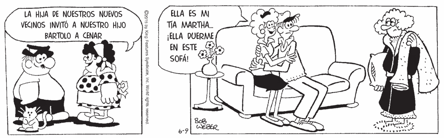Rectangle OCR: LA HIJA DE NUESTROS NUEVOS VECINOS INVITÓ A NUESTRO HIJO BARTOLO A CENAR ELLA ES MI TIA MARTHA. ¡ELLA DUERME EN ESTE SOFÁ! BoB WEBER 6-9 ©2015 by King Features SyndicateInc. World rights reserved. LA HIJA DE NUESTROS NUEVOS VECINOS INVITÓ A NUESTRO HIJO BARTOLO A CENAR ELLA ES MI TIA MARTHA. ¡ELLA DUERME EN ESTE SOFÁ! BoB WEBER 6-9 ©2015 by King Features SyndicateInc. World rights reserved.