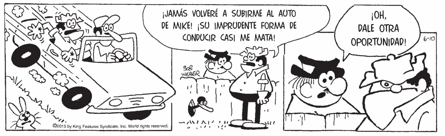 Motor vehicle OCR: jJAMÁS VOLVERÉ A SUBIRME AL AUTO DE MIKE! SU IMPRUDENTE FORMA DE CONDUCIR CASI ME MATA! ¡OHDALE OTRA 6-10 OPORTUNIDAD! WEBER - IA * .... C2015 by King Features SyndicateInc. World rights reserved. jJAMÁS VOLVERÉ A SUBIRME AL AUTO DE MIKE! SU IMPRUDENTE FORMA DE CONDUCIR CASI ME MATA! ¡OHDALE OTRA 6-10 OPORTUNIDAD! WEBER - IA * .... C2015 by King Features SyndicateInc. World rights reserved.
