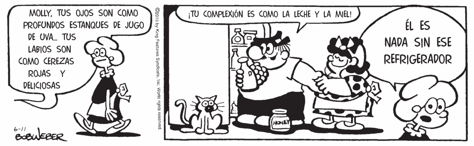Cat OCR: MOLLYTUS OJOS SON COMO PROFUNDOS ESTANQUES DE JUGO TU COMPLEXIÓN ES COMO LA LECHE Y LA MIEL! ÉL ES DE UVA. TUS NADA SIN ESE REFRIGERADOR LABIOS SON COMO CEREZAS ROJAS Y DELICIOSAS HONEY 6-11 ©2015 by King Features SyndicateInc. World rights reserved MOLLYTUS OJOS SON COMO PROFUNDOS ESTANQUES DE JUGO TU COMPLEXIÓN ES COMO LA LECHE Y LA MIEL! ÉL ES DE UVA. TUS NADA SIN ESE REFRIGERADOR LABIOS SON COMO CEREZAS ROJAS Y DELICIOSAS HONEY 6-11 ©2015 by King Features SyndicateInc. World rights reserved