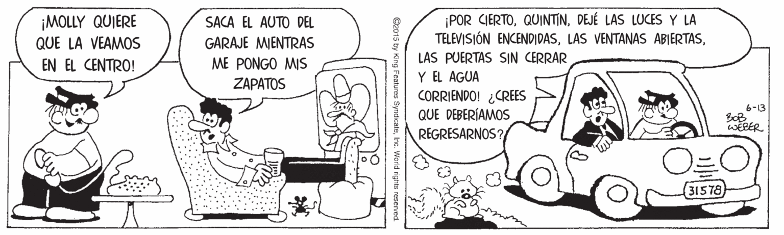 Art OCR: ¡POR CIERTODEJÉ LAS LUCES Y LA TELEVISIÓN ENCENDIDASLAS PUERTAS SIN CERRAR Y EL AGUA CORRIENDO! ¿CREES QUE DEBERÍAMOS ¡MOLLY QUIERE QUE LA VEAMOS SACA EL AUTO DEL GARAJE MIENTRAS ME PONGO MIS EN EL CENTRO! ZAPATOS 6-13 BOB WEBER REGRESARNOS? 31578 ©2015 by King Features SyndicateInc. World rights reserved. ¡POR CIERTODEJÉ LAS LUCES Y LA TELEVISIÓN ENCENDIDASLAS VENTANAS ABIERTASLAS PUERTAS SIN CERRAR Y EL AGUA CORRIENDO! ¿CREES QUE DEBERÍAMOS ¡MOLLY QUIERE QUE LA VEAMOS SACA EL AUTO DEL GARAJE MIENTRAS ME PONGO MIS EN EL CENTRO! ZAPATOS 6-13 BOB WEBER REGRESARNOS? 31578 ©2015 by King Features SyndicateInc. World rights reserved.