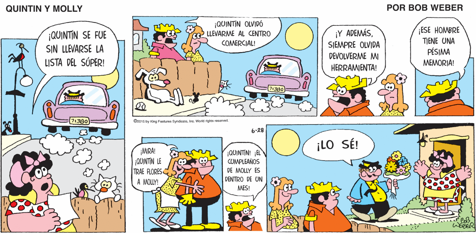 Yellow OCR: QUINTIN Y MOLLY POR BOB WEBER ¡QUINTIN OLVIDÓ LLEVARME AL CENTRO ESE HOMBRE ¡QUINTIN SE FUE SIN LLEVARSE LA LISTA DEL SÚPER! ¡Y ADEMÁSSIEMPRE OLVIDA DEVOLVERME MI COMERCIAL! TIENE UNA PÉSIMA MEMORIA! HERRAMIENTA! 71380 Se015 by King Fonturen SyndicateInc. World righta rosorved. 6-28 ¡LO SÉ! ¡MRA! QUINTIN LE TRAE FLORES A MOLLY! QUINTIN! ¡EL CUMPLEAÑOS DE MOLLY ES DENTRO DE UN MES! QUINTIN Y MOLLY POR BOB WEBER ¡QUINTIN OLVIDÓ LLEVARME AL CENTRO ESE HOMBRE ¡QUINTIN SE FUE SIN LLEVARSE LA LISTA DEL SÚPER! ¡Y ADEMÁSSIEMPRE OLVIDA DEVOLVERME MI COMERCIAL! TIENE UNA PÉSIMA MEMORIA! HERRAMIENTA! 71380 Se015 by King Fonturen SyndicateInc. World righta rosorved. 6-28 ¡LO SÉ! ¡MRA! QUINTIN LE TRAE FLORES A MOLLY! QUINTIN! ¡EL CUMPLEAÑOS DE MOLLY ES DENTRO DE UN MES!
