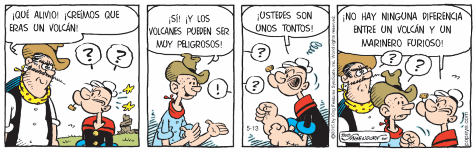 Art OCR: ¡QUÉ ALIVIO! ¡CREIMOS QUE ERAS UN VOLCÁN! ¡SI! ¡Y LOS VOLCANES PUEDEN SER ¡USTEDES SON UNOS TONTOS! NO HAY NINGUNA DIFERENCIA ENTRE UN VOLCÁN Y UN MUY PELIGROSOS! MARINERO FURIOSO! (?) 5-13 AGENDORF ¡QUÉ ALIVIO! ¡CREIMOS QUE ERAS UN VOLCÁN! ¡SI! ¡Y LOS VOLCANES PUEDEN SER ¡USTEDES SON UNOS TONTOS! NO HAY NINGUNA DIFERENCIA ENTRE UN VOLCÁN Y UN MUY PELIGROSOS! MARINERO FURIOSO! (?) 5-13 AGENDORF