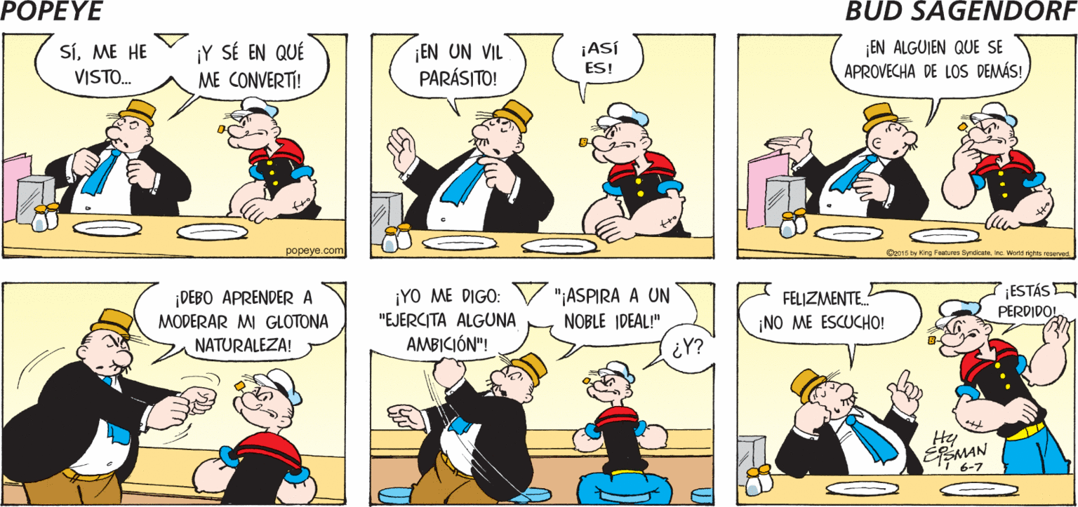 Mammal OCR: POPEYE iTE HAS VISTO A TI ¿YA VISTE LO QUE ERES? MISMO? Hy SíME HE VISTO. ¡Y SÉ EN QUÉ EN UN VIL PARÁSITO! ¡ASÍ ES! EN ALGUIEN QUE SE APROVECHA DE LOS DEMÁS! ME CONVERTI! ?opeye.com O015 by King Faatures Syrdicana Inc Werld righte roservad ESTÁS ¡DEBO APRENDER A MODERAR MI GLOTONA ¡YO ME DIGO: "EJERCITA ALGUNA AMBICIÓN"! "¡ASPIRA A UN FELIZMENTE. PERDIDO! NOBLE IDEAL!" ¡NO ME ESCUCHO! NATURALEZA! ¿Y? Hy 6-7 POPEYE iTE HAS VISTO A TI ¿YA VISTE LO QUE ERES? MISMO? Hy SíME HE VISTO. ¡Y SÉ EN QUÉ EN UN VIL PARÁSITO! ¡ASÍ ES! EN ALGUIEN QUE SE APROVECHA DE LOS DEMÁS! ME CONVERTI! ?opeye.com O015 by King Faatures Syrdicana Inc Werld righte roservad ESTÁS ¡DEBO APRENDER A MODERAR MI GLOTONA ¡YO ME DIGO: "EJERCITA ALGUNA AMBICIÓN"! "¡ASPIRA A UN FELIZMENTE. PERDIDO! NOBLE IDEAL!" ¡NO ME ESCUCHO! NATURALEZA! ¿Y? Hy 6-7