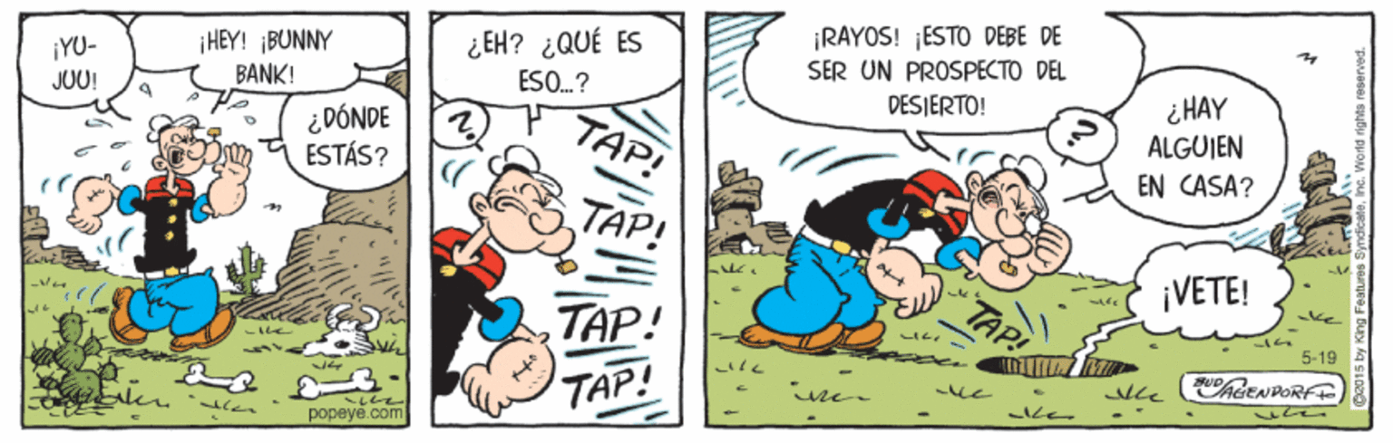 Comic book OCR: ¡HEY! ¡BUNNY BANK! ¿EH? ¿QUÉ ES ESO..? ¡RAYOS! ¡ESTO DEBE DE SER UN PROSPECTO DEL DESJERTO! ¡YU- JUU! i HAY ¿DÓNDE ESTÁS? TAP! ALGUJEN EN CASA? ¡VETE! 5-19 CAGENDORFE popeye.com ¡HEY! ¡BUNNY BANK! ¿EH? ¿QUÉ ES ESO..? ¡RAYOS! ¡ESTO DEBE DE SER UN PROSPECTO DEL DESJERTO! ¡YU- JUU! i HAY ¿DÓNDE ESTÁS? TAP! ALGUJEN EN CASA? ¡VETE! 5-19 CAGENDORFE popeye.com