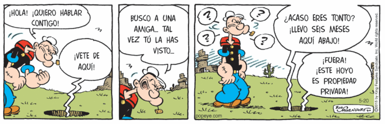 Art OCR: ¡HOLÁ! ¡QUIERO HABLAR CONTIGO! ¿ACASO ERES TONTO? ¡LLEVO SEIS MESES AQUÍ ABAJO! BUSCO A UNA AMIGA. TAL VEZ TÚ LA HAS VISTO. ¡VETE DE AQUÍ! ¡FUERA! ESTE HOYO ES PROPIEDAD PRIVADA! 5-20 popeye.com ith ¡HOLÁ! ¡QUIERO HABLAR CONTIGO! ¿ACASO ERES TONTO? ¡LLEVO SEIS MESES AQUÍ ABAJO! BUSCO A UNA AMIGA. TAL VEZ TÚ LA HAS VISTO. ¡VETE DE AQUÍ! ¡FUERA! ESTE HOYO ES PROPIEDAD PRIVADA! 5-20 popeye.com ith
