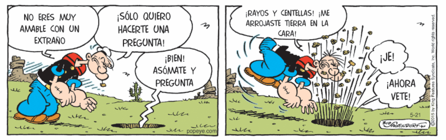 Adaptation OCR: RAYOS Y CENTELLAS! ME ARROJASTE TIERRA EN LA NO ERES MUY AMABLE CON UN EXTRAÑO ¡SÓLO QUIERO HACERTE UNA PREGUNTA! CARA! ¡BI?N! ASÓMATE Y JE! i??ORA VETE! PREGUNTA 5-21 BENDOR ter Jdt popeye.com RAYOS Y CENTELLAS! ME ARROJASTE TIERRA EN LA NO ERES MUY AMABLE CON UN EXTRAÑO ¡SÓLO QUIERO HACERTE UNA PREGUNTA! CARA! ¡BI?N! ASÓMATE Y JE! i??ORA VETE! PREGUNTA 5-21 BENDOR ter Jdt popeye.com