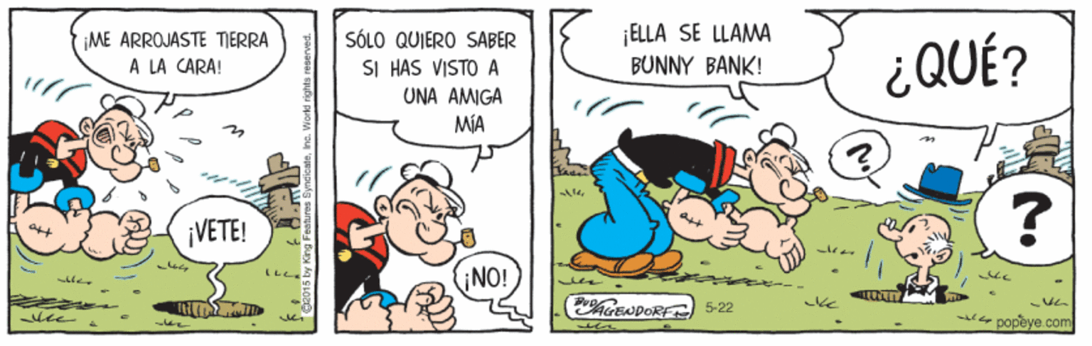 Font OCR: ME ARROJASTE TIERRA A LA CARA! ELLA SE LLAMA BUNNY BANK! SÓLO QUIERO SABER SI HAS VISTO UNA ?MIGA MÍA ¿QUÉ? ¡VETE! ? L? ¡NO! ACENDORF) 5-22 -e popeye.com ME ARROJASTE TIERRA A LA CARA! ELLA SE LLAMA BUNNY BANK! SÓLO QUIERO SABER SI HAS VISTO UNA ?MIGA MÍA ¿QUÉ? ¡VETE! ? L ? ¡NO! ACENDORF) 5-22 -e popeye.com