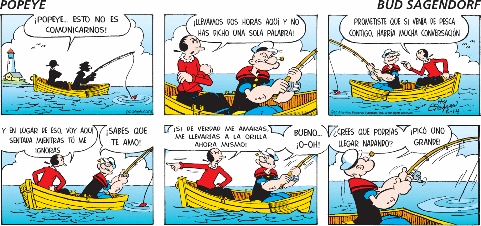 Line OCR: POPEYE ¿ PASA ALGO MALO? ¡BAH! Hy ¡POPEYE. ESTO NO ES LLEVAMOS DOS HORAS AQUÍ Y NO HAS DICHO UNA SOLA PALABRA! PROMETISTE QUE SI VENÍA DE PESCA COMUNICARNOS! CONTIGOHABRÍA MUCHA CONVERSACIÓN Hy MAN popeye com GsI DE VERDAD ME AMARASVOY AQUÍ SENTADA MIENTRAS TÚ ME BUENO. VECREES QUE PODRÍASY PICÓ UNO ¡SABES QUE ME LLEVARÍAS A LA ORILLA TE AMO! ¡0-OH! LLEGAR NADANDO? GRANDE! AHORA MISMO! IGNORAS POPEYE ¿ PASA ALGO MALO? ¡BAH! Hy ¡POPEYE. ESTO NO ES LLEVAMOS DOS HORAS AQUÍ Y NO HAS DICHO UNA SOLA PALABRA! PROMETISTE QUE SI VENÍA DE PESCA COMUNICARNOS! CONTIGOHABRÍA MUCHA CONVERSACIÓN Hy MAN popeye com GsI DE VERDAD ME AMARASY EN LUGAR DE ESOVOY AQUÍ SENTADA MIENTRAS TÚ ME BUENO. VECREES QUE PODRÍASY PICÓ UNO ¡SABES QUE ME LLEVARÍAS A LA ORILLA TE AMO! ¡0-OH! LLEGAR NADANDO? GRANDE! AHORA MISMO! IGNORAS