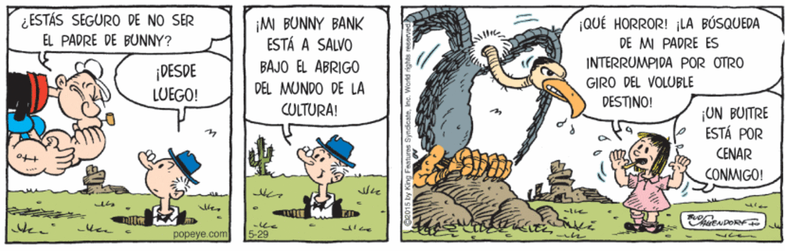 Drawing OCR: ¿ESTÁS SEGURO DE NO SER EL PADRE DE BUNNY? ¡M BUNNY BANK ESTÁ A SALVO ¡QUÉ HORROR! ¡LA BÚSQUEDA DE MI PADRE ES BAJO EL ABRIGO INTERRUMPIDA POR OTRO ¡DESDE LUEGO! GIRO DEL VOLUBLE DESTINO! DEL MUNDO DE LA CULTURA! ¡UN BUITRE ESTÁ POR CENAR CONMIGO! popeye.com 5-29 ¿ESTÁS SEGURO DE NO SER EL PADRE DE BUNNY? ¡M BUNNY BANK ESTÁ A SALVO ¡QUÉ HORROR! ¡LA BÚSQUEDA DE MI PADRE ES BAJO EL ABRIGO INTERRUMPIDA POR OTRO ¡DESDE LUEGO! GIRO DEL VOLUBLE DESTINO! DEL MUNDO DE LA CULTURA! ¡UN BUITRE ESTÁ POR CENAR CONMIGO! popeye.com 5-29
