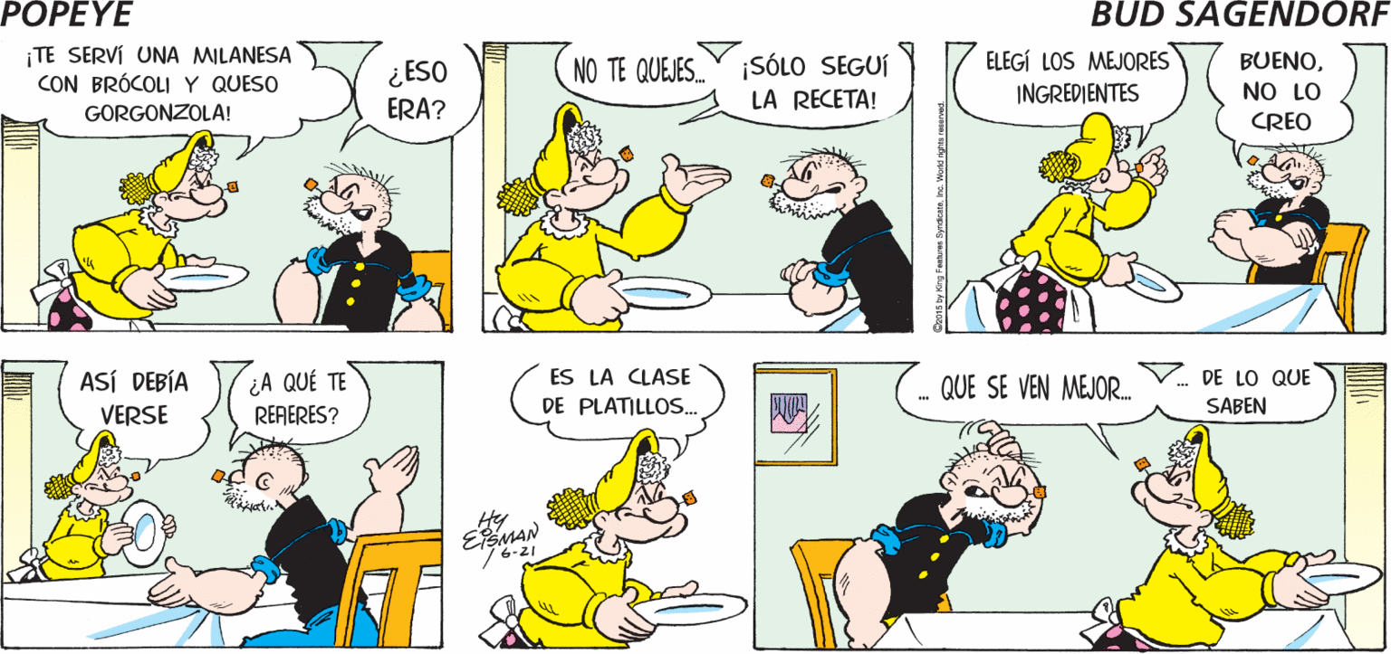 Yellow OCR: POPEYE ¡NO HAS DICHO NADA DE LA COMIDA! LO SÉ NO HABÍA COMIDO NADA COMO ESO Hy ¡TE SERVÍ UNA MILANESA CON BRÓCOLIY QUESO ¡SÓLO SEGUÍ LA RECETA! BUENO¿ ESO ERA? NO TE QUEJES. ELEGÍ LOS MEJORES INGREDIENTES NO LO GORGONZOLA! CREO ASÍ DEBÍA ¿A QUÉ TE RERERES? ES LA CLASE QUE SE VEN MEJOR.. DE LO QUE VERSE DE PLATILLOS.. SABEN Hy EfEMAN 0Is by lrg Fashums fyrdkaehe W POPEYE ¡NO HAS DICHO NADA DE LA COMIDA! LO SÉ NO HABÍA COMIDO NADA COMO ESO Hy ¡TE SERVÍ UNA MILANESA CON BRÓCOLIY QUESO ¡SÓLO SEGUÍ LA RECETA! BUENO¿ ESO ERA? NO TE QUEJES. ELEGÍ LOS MEJORES INGREDIENTES NO LO GORGONZOLA! CREO ASÍ DEBÍA ¿A QUÉ TE RERERES? ES LA CLASE QUE SE VEN MEJOR.. DE LO QUE VERSE DE PLATILLOS.. SABEN Hy EfEMAN 0Is by lrg Fashums fyrdkaehe W