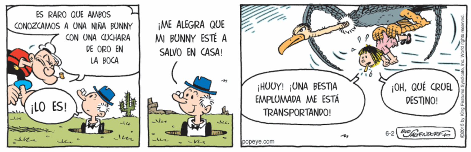 Humour OCR: ES RARO QUE AMBOS CONOZCAMOS A UNA NINA BUNNY CON UNA CUCHARA DE ORO EN LA BOCA ¡ME ALEGRA QUE MI BUNNY ESTÉ A SALVO EN CASA! ¡HUUY! UNA BESTJA EMPLUMADA ME ESTÁ ¡OHQUÉ CRUEL DESTINO! ¡LO ES! TRANSPORTANDO! e wG. 6-2 RENDORFE popeye.com ES RARO QUE AMBOS CONOZCAMOS A UNA NINA BUNNY CON UNA CUCHARA DE ORO EN LA BOCA ¡ME ALEGRA QUE MI BUNNY ESTÉ A SALVO EN CASA! ¡HUUY! UNA BESTJA EMPLUMADA ME ESTÁ ¡OHQUÉ CRUEL DESTINO! ¡LO ES! TRANSPORTANDO! e wG. 6-2 RENDORFE popeye.com