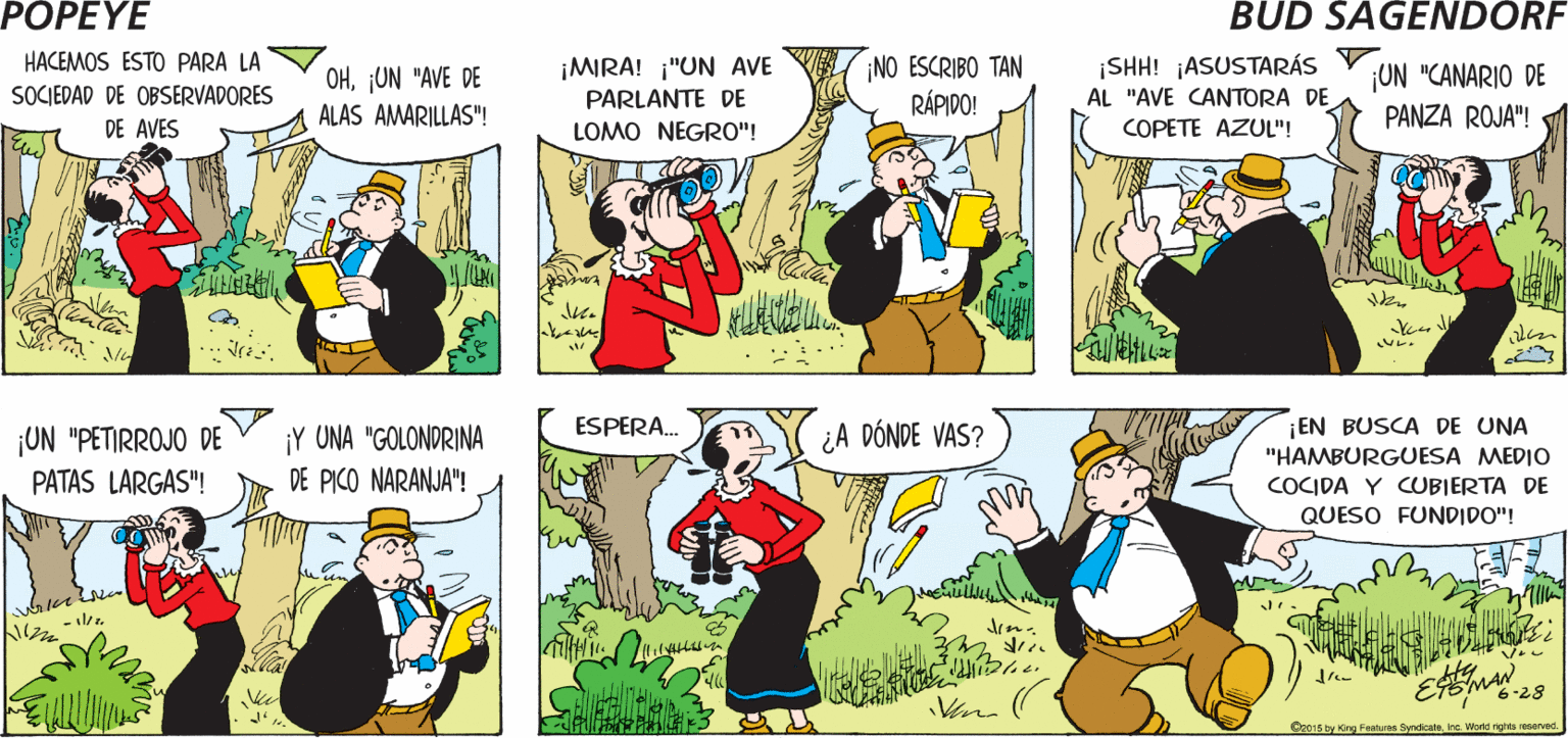 Comic book OCR: POPEYE ¿PARA QUÉ ES ESTO? ESA ES UNA "ESPECIE DE ¡AJÁ! ALAS MOTEADAS CAFÉS" Hy ESMAN HACEMOS ESTO PARA LA SOCIEDAD DE OBSERVADORES NO ESCRIBO TAN RÁPIDO! ¡SHH! ¡ASUSTARÁS AL "AVE CANTORA DE COPETE AZUL"! ¡MIRA! ¡"UN AVE OHUN "AVE DE ALAS AMARILLAS"! UN "CANARIO DE PANZA ROJA"! PARLANTE DE DE AVES LOMO NEGRO"! ¡Y UNA "GOLONDRINA DE PICO NARANJA"! ESPERA. ¡UN "PETIRROJO DE ¿A DÓNDE VAS? ¡EN BUSCA DE UNA "HAMBURGUESA MEDIO PATAS LARGAS"! COCIDA Y CUBIERTA DE QUESO FUNDIDO"! - se 6-28 Cr015 by og Faaturan Syndisatahe. World nghts neeved POPEYE ¿PARA QUÉ ES ESTO? ESA ES UNA "ESPECIE DE ¡AJÁ! ALAS MOTEADAS CAFÉS" Hy ESMAN HACEMOS ESTO PARA LA SOCIEDAD DE OBSERVADORES NO ESCRIBO TAN RÁPIDO! ¡SHH! ¡ASUSTARÁS AL "AVE CANTORA DE COPETE AZUL"! ¡MIRA! ¡"UN AVE OHUN "AVE DE ALAS AMARILLAS"! UN "CANARIO DE PANZA ROJA"! PARLANTE DE DE AVES LOMO NEGRO"! ¡Y UNA "GOLONDRINA DE PICO NARANJA"! ESPERA. ¡UN "PETIRROJO DE ¿A DÓNDE VAS? ¡EN BUSCA DE UNA "HAMBURGUESA MEDIO PATAS LARGAS"! COCIDA Y CUBIERTA DE QUESO FUNDIDO"! - se 6-28 Cr015 by og Faaturan Syndisatahe. World nghts neeved
