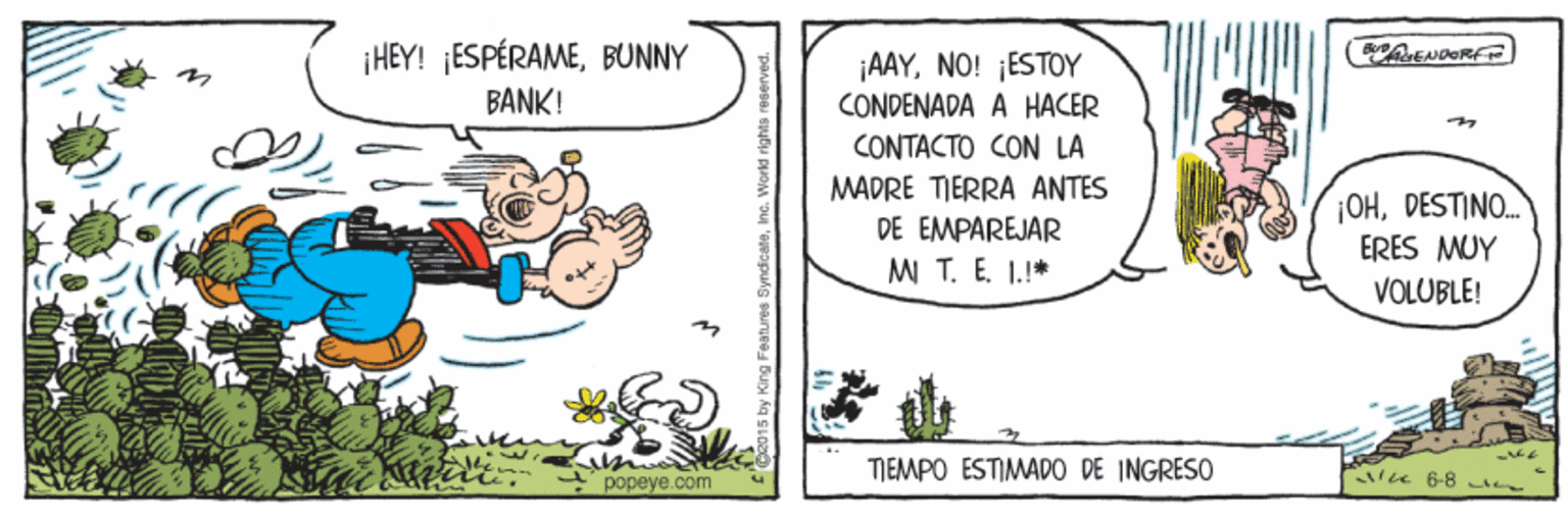 Happy OCR: ¡HEY! ¡ESPÉRAMEBUNNY BANK! ¡AAYNO! ¡ESTOY CONDENADA A HACER CONTACTO CON LA MADRE TIERRA ANTES DE EMPAREJAR MI T. E. 1.* ¡OHDESTINO. ERES MUY VOLUBLE! TIEMPO ESTIMADO DE INGRESO u 6-8 n popeye.com R015 by King Features Syndicate. Workd rights reserved. ¡HEY! ¡ESPÉRAMEBUNNY BANK! ¡AAYNO! ¡ESTOY CONDENADA A HACER CONTACTO CON LA MADRE TIERRA ANTES DE EMPAREJAR MI T. E. 1.* ¡OHDESTINO. ERES MUY VOLUBLE! TIEMPO ESTIMADO DE INGRESO u 6-8 n popeye.com R015 by King Features Syndicate. Workd rights reserved.