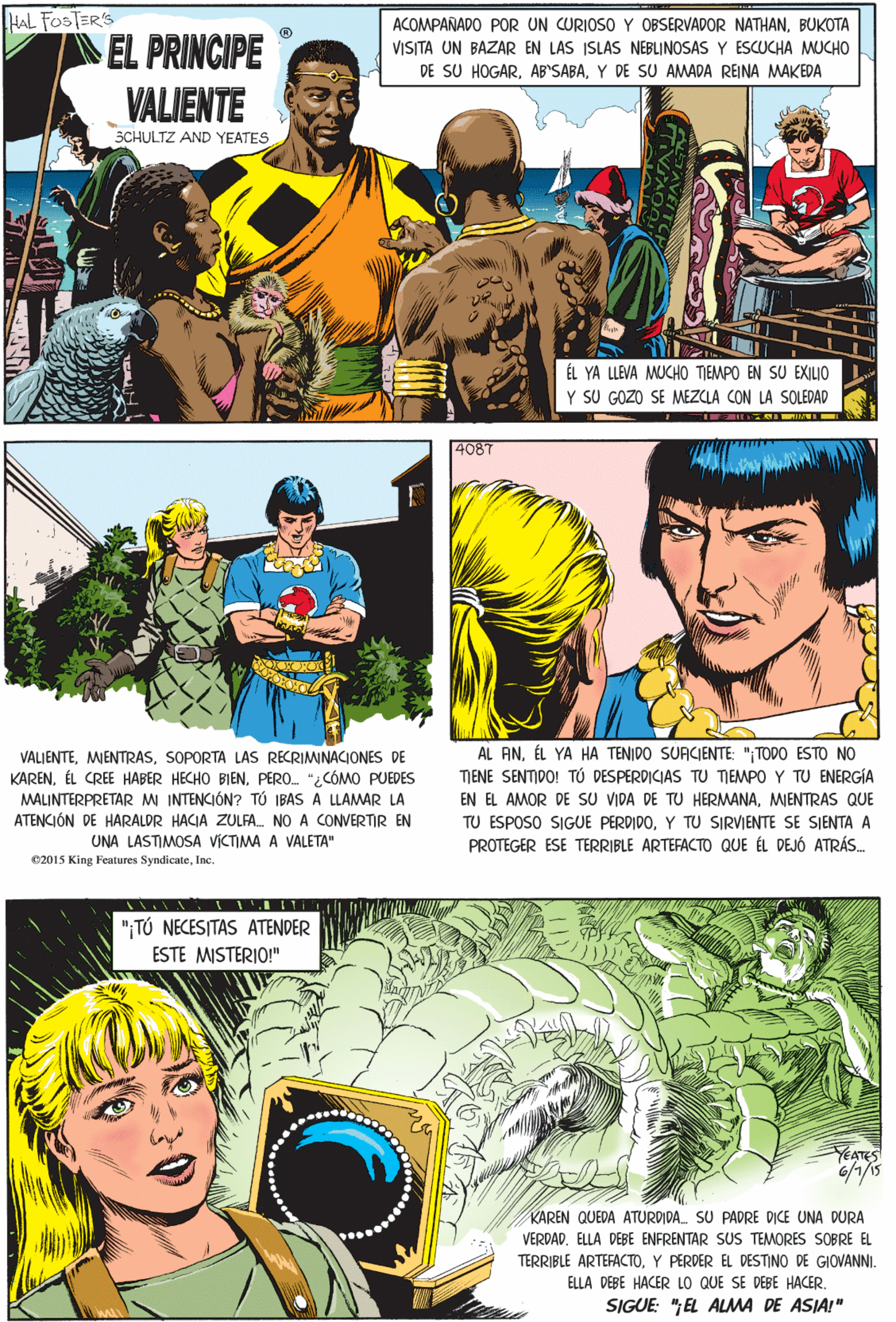 Font Faces (2) OCR: HAL FOSTER'S EL PRINCIPE VALIENTE ACOMPAÑADO POR UN CURIOSO Y OBSERVADOR NATHANBUKOTA VISITA UN BAZAR EN LAS ISLAS NEBLINOSAS Y ESCUCHA MUCHO DE SU HOGARY DE SU AMADA REINA MAKEDA SCHULTZ AND YEATES VALJENTESOPORTA LAS RECRIMINACIONES DE KARENPERO. "¿CÓMO PUEDES MALINTERPRETARM INTENCIÓN? TÚ IBAS A LLAMAR LA ATENCIÓN DE HARALDR HACIA ZULFA. NO A CONVERTIR EN ÉL YA LLEVA MUCHO TIEMPO EN SU EXILIO Y SU GOZO SE MEZCLA CON LA SOLEDAD UNA LASTIMOSA VICTIMA A VALETA" 02015 King Features SyndicateInc. 4087 ";TÚ NECESITAS ATENDER ESTE MISTERIO!" YEATES AL ANÉL YA HA TENIDO SUACIENTE: "TODO ESTO NO TIENE SENTIDO! TÚ DESPERDICIAS TU TIEMPO Y TU ENERGÍA EN EL AMOR DE SU VIDA DE TU HERMANAMIENTRAS QUE KAREN QUEDA ATURDIDA. SU PADRE DICE UNA DURA VERDADELLA DEBE ENFRENTAR SUS TEMORES SOBRE EL TERRIBLE ARTEFACTOY PERDER EL DESTINO DE GIOVANNI. ELLA DEBE HACER LO QUE SE DEBE HACER. TU ESPOSO SIGUE PERDIDOY TU SIRVIENTE SE SJENTA A PROTEGER ESE TERRIBLE ARTEFACTO QUE ÉL DEJÓ ATRÁS. SIGUE: ";EL ALMA DE ASIA!" HAL FOSTER'S EL PRINCIPE VALIENTE ACOMPAÑADO POR UN CURIOSO Y OBSERVADOR NATHANBUKOTA VISITA UN BAZAR EN LAS ISLAS NEBLINOSAS Y ESCUCHA MUCHO DE SU HOGARY DE SU AMADA REINA MAKEDA SCHULTZ AND YEATES VALJENTESOPORTA LAS RECRIMINACIONES DE KARENÉL CREE HABER HECHO BIENPERO. "¿CÓMO PUEDES MALINTERPRETARM INTENCIÓN? TÚ IBAS A LLAMAR LA ATENCIÓN DE HARALDR HACIA ZULFA. NO A CONVERTIR EN ÉL YA LLEVA MUCHO TIEMPO EN SU EXILIO Y SU GOZO SE MEZCLA CON LA SOLEDAD UNA LASTIMOSA VICTIMA A VALETA" 02015 King Features SyndicateInc. 4087 ";TÚ NECESITAS ATENDER ESTE MISTERIO!" YEATES AL ANÉL YA HA TENIDO SUACIENTE: "TODO ESTO NO TIENE SENTIDO! TÚ DESPERDICIAS TU TIEMPO Y TU ENERGÍA EN EL AMOR DE SU VIDA DE TU HERMANAMIENTRAS QUE KAREN QUEDA ATURDIDA. SU PADRE DICE UNA DURA VERDADELLA DEBE ENFRENTAR SUS TEMORES SOBRE EL TERRIBLE ARTEFACTOY PERDER EL DESTINO DE GIOVANNI. ELLA DEBE HACER LO QUE SE DEBE HACER. TU ESPOSO SIGUE PERDIDOY TU SIRVIENTE SE SJENTA A PROTEGER ESE TERRIBLE ARTEFACTO QUE ÉL DEJÓ ATRÁS. SIGUE: ";EL ALMA DE ASIA!"