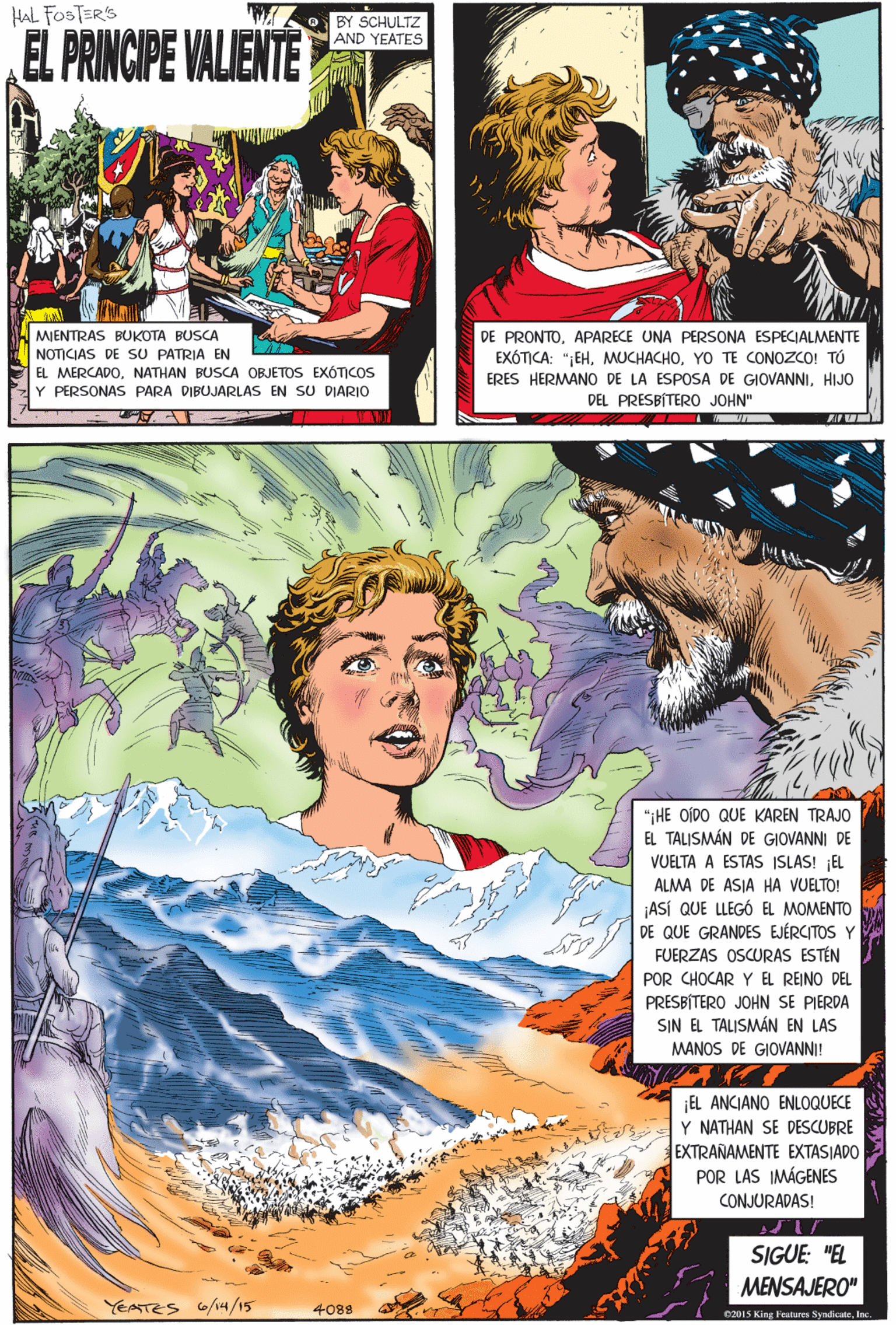Comics Faces (1) OCR: HAL FOSTERS BY SCHULTZ AND YEATES EL PRINCIPE VALIENTE MIENTRAS BUKOTA BUSCA NOTICIAS DE SU PATRIA EN EL MERCADONATHAN BUSCA OBJETOS EXÓTICOS Y PERSONAS PARA DIBUJARLAS EN SU DIARIO ";HE OIDO QUE KAREN TRAJO EL TALISMÁN DE GIOVANNI DE VUELTA A ESTAS ISLAS! EL ALMA DE ASIA HA VUELTO! ¡ASÍ QUE LLEGÓ EL MOMENTO DE QUE GRANDES EJÉRCITOS Y FUERZAS OSCURAS ESTÉN POR CHOCAR Y EL REINO DEL PRESBÍTERO JOHN SE PIERDA SIN EL TALISMÁN EN LAS MANOS DE GIOVANNI! EL ANCIANO ENLOQUECE Y NATHAN SE DESCUBRE EXTRANAMENTE EXTASJADO POR LAS IMÁGENES CONJURADAS! DE PRONTOAPARECE UNA PERSsONA ESPECIALMENTE EXÓTICA: ";EHYO TE CONOZCO! TÚ ERES HERMANO DE LA ESPOSA DE GIOVANNIHIJO DEL PRESBÍTERO JOHN" SIGUE: "EL MENSAJERO" YEATES 6/14/15 4088 02015 King Fesitures SyndicateInc. HAL FOSTERS BY SCHULTZ AND YEATES EL PRINCIPE VALIENTE MIENTRAS BUKOTA BUSCA NOTICIAS DE SU PATRIA EN EL MERCADONATHAN BUSCA OBJETOS EXÓTICOS Y PERSONAS PARA DIBUJARLAS EN SU DIARIO ";HE OIDO QUE KAREN TRAJO EL TALISMÁN DE GIOVANNI DE VUELTA A ESTAS ISLAS! EL ALMA DE ASIA HA VUELTO! ¡ASÍ QUE LLEGÓ EL MOMENTO DE QUE GRANDES EJÉRCITOS Y FUERZAS OSCURAS ESTÉN POR CHOCAR Y EL REINO DEL PRESBÍTERO JOHN SE PIERDA SIN EL TALISMÁN EN LAS MANOS DE GIOVANNI! EL ANCIANO ENLOQUECE Y NATHAN SE DESCUBRE EXTRANAMENTE EXTASJADO POR LAS IMÁGENES CONJURADAS! DE PRONTOAPARECE UNA PERSsONA ESPECIALMENTE EXÓTICA: ";EHYO TE CONOZCO! TÚ ERES HERMANO DE LA ESPOSA DE GIOVANNIHIJO DEL PRESBÍTERO JOHN" SIGUE: "EL MENSAJERO" YEATES 6/14/15 4088 02015 King Fesitures Syndicate