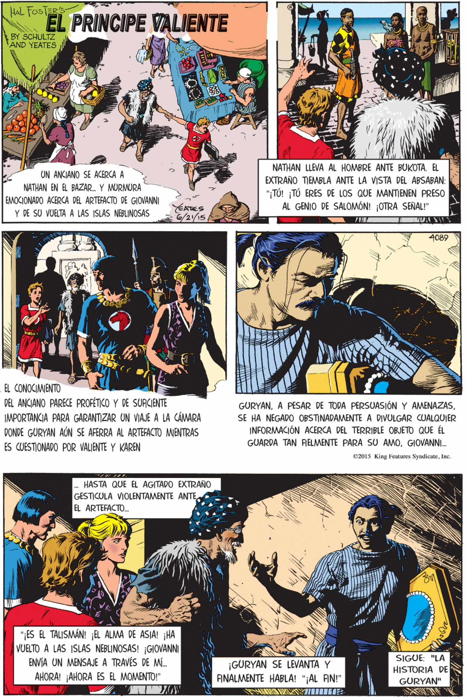 Line OCR: HAL FOSTER'S EL PRINCIPE VALIENTE BY SCHULTZ AND YEATES NATHAN LLEVA AL HOMBRE ANTE BUKOTA. EL EXTRAÑO TIEMBLA ANTE LA VISTA DEL ABSABAN: *TÚ! TÚ ERES DE LOS QUE MANTIENEN PRESO AL GENIO DE SALOMÓN! OTRA SENAL!" EL CONOCIMIENTO DEL ANCIANO PARECE PROFÉTICO Y DE SUACIENTE IMPORTANCIA PARA GARANTIZAR UN VIAJE A LA CÁMARA DONDE GURYAN AÚN SE AFERRA AL ARTEFACTO MENTRAS UN ANCIANO SE ACERCA A NATHAN EN EL BAZAR. Y MURMURA EMOCIONADO ACERCA DEL ARTEFACTO DE GIOVANNI Y DE SU VUELTA A LAS ISLAS NEBLINOSAS EATES /2/15 ES CUESTIONADO POR VALJENTE Y KAREN 4089 HASTA QUE EL AGITADO EXTRAÑO GESTICULA VIOLENTAMENTE ANTEEL ARTEFACTO. GURYANSE HA NEGADO OBSTINADAMENTE A DIVULGAR CUALQUIER INFORMACIÓN ACERCA DEL TERRIBLE OBJETO QUE ÉL GUARDA TAN AELMENTE PARA SU AMOGIOVANNI. ";ES EL TALISMÁN! ¡EL ALMA DE ASIA! ¡HA VUELTO A LAS ISLAS NEBLINOSAS! ¡GIOVANNI ENVÍA UN MENSAJE A TRAVÉS DE MÍ. AHORA! AHORA ES EL MOMENTO!" SIGUE: "LA HISTORIA DE GURYAN" ¡GURYAN SE LEVANTA Y ANALMENTE HABLA! "¡AL FIN!" 02015 King Features SyndicateInc. HAL FOSTER'S EL PRINCIPE VALIENTE BY SCHULTZ AND YEATES NATHAN LLEVA AL HOMBRE ANTE BUKOTA. EL EXTRAÑO TIEMBLA ANTE LA VISTA DEL ABSABAN: *TÚ! TÚ ERES DE LOS QUE MANTIENEN PRESO AL GENIO DE SALOMÓN! OTRA SENAL!" EL CONOCIMIENTO DEL ANCIANO PARECE PROFÉTICO Y DE SUACIENTE IMPORTANCIA PARA GARANTIZAR UN VIAJE A LA CÁMARA DONDE GURYAN AÚN SE AFERRA AL ARTEFACTO MENTRAS UN ANCIANO SE ACERCA A NATHAN EN EL BAZAR. Y MURMURA EMOCIONADO ACERCA DEL ARTEFACTO DE GIOVANNI Y DE SU VUELTA A LAS ISLAS NEBLINOSAS EATES /2/15 ES CUESTIONADO POR VALJENTE Y KAREN 4089 HASTA QUE EL AGITADO EXTRAÑO GESTICULA VIOLENTAMENTE ANTEEL ARTEFACTO. GURYANA PESAR DE TODA PERSUASIÓN Y AMENAZASSE HA NEGADO OBSTINADAMENTE A DIVULGAR CUALQUIER INFORMACIÓN ACERCA DEL TERRIBLE OBJETO QUE ÉL GUARDA TAN AELMENTE PARA SU AMOGIOVANNI. ";ES EL TALISMÁN! ¡EL ALMA DE ASIA! ¡HA VUELTO A LAS ISLAS NEBLINOSAS! ¡GIOVANNI ENVÍA UN MENSAJE A TRAVÉS DE MÍ. AHORA! AHORA ES EL MOMENTO!" SIGUE: "LA HISTORIA DE GURYAN" ¡GURYAN SE LEVANTA Y ANALMENTE HABLA! "¡AL FIN!" 02015 King Features Syndicate