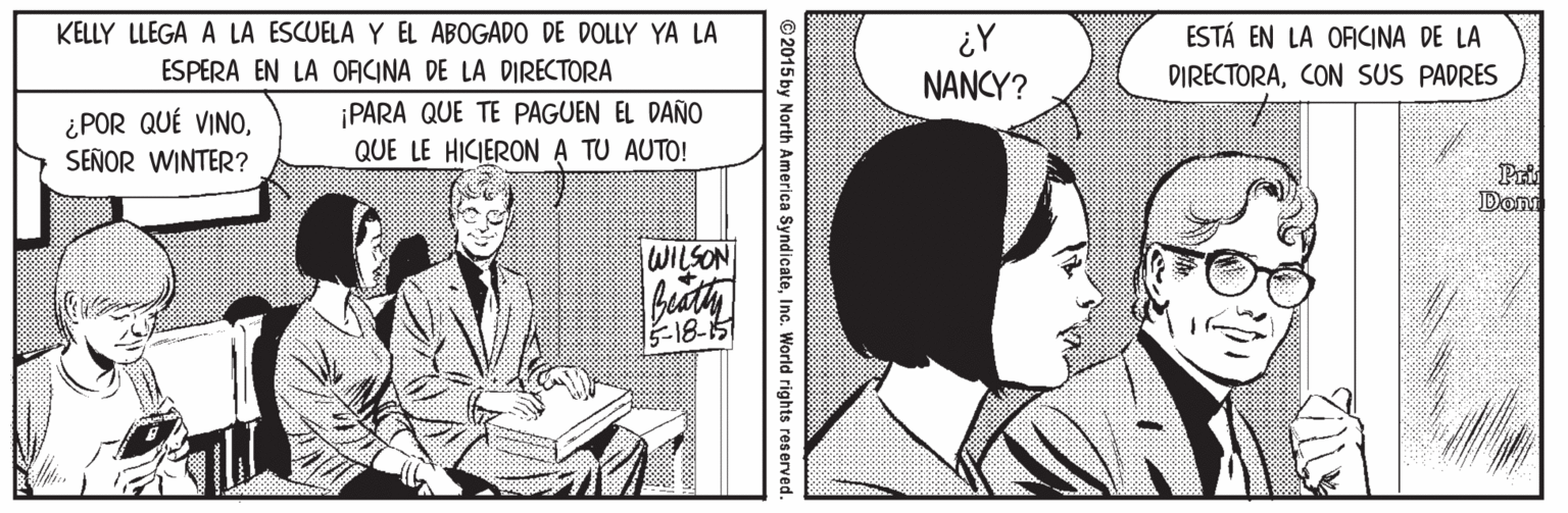 Art OCR: KELLY LLEGA A LA ESCUELA Y EL ABOGADO DE DOLLY YA LA ESTÁ EN LA OFCINA DE LA ¿Y NANCY? ESPERA EN LA OFICINA DE LA DIRECTORA DIRECTORACON SUS PADRES ¿POR QUÉ VINOSEÑOR WINTER? ¡PARA QUE TE PAGUEN EL DAÑO QUE LE HICIERONA TU AUTO! Dom WILSON ?18? © 2015 by North America SyndicateInc. World rights reserved KELLY LLEGA A LA ESCUELA Y EL ABOGADO DE DOLLY YA LA ESTÁ EN LA OFCINA DE LA ¿Y NANCY? ESPERA EN LA OFICINA DE LA DIRECTORA DIRECTORACON SUS PADRES ¿POR QUÉ VINOSEÑOR WINTER? ¡PARA QUE TE PAGUEN EL DAÑO QUE LE HICIERONA TU AUTO! Dom WILSON ? 18 ? © 2015 by North America SyndicateInc. World rights reserved