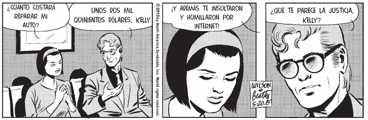 Organism OCR: ¿CUÁNTO COSTARÁ REPARAR MI AUTO? ¡Y ADEMÁS TE INSULTARON ¿QUÉ TE PARECE LA JUSTICIAUNOS DOS MIL QUINIENTOS DÓLARESKELLY Y HUMILLARON POR KELLY? INTERNET! WILSON beath 5-205 ©2015by North America SyndicateInc. World rights reserved. ¿CUÁNTO COSTARÁ REPARAR MI AUTO? ¡Y ADEMÁS TE INSULTARON ¿QUÉ TE PARECE LA JUSTICIAUNOS DOS MIL QUINIENTOS DÓLARESKELLY Y HUMILLARON POR KELLY? INTERNET! WILSON beath 5-205 ©2015by North America SyndicateInc. World rights reserved.